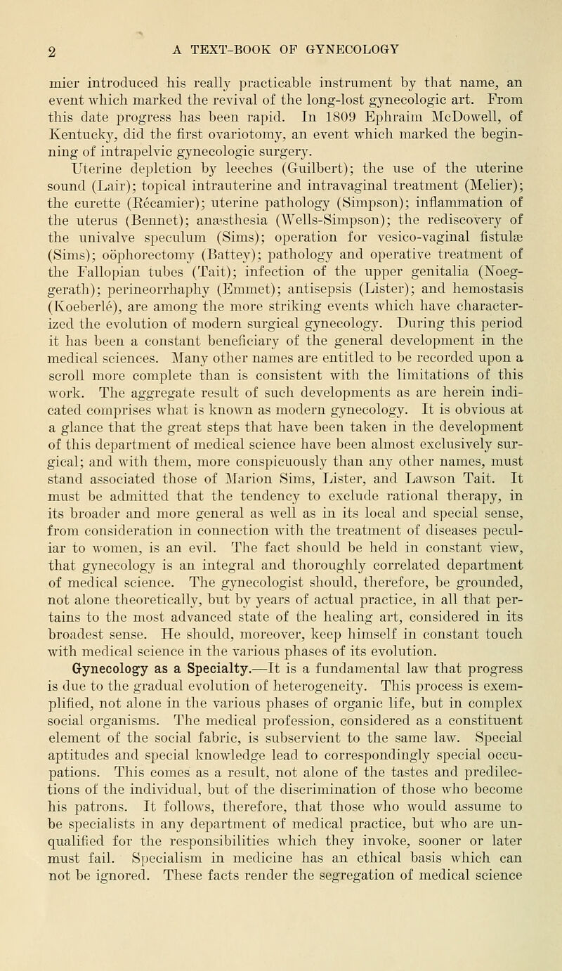 mier introduced his really practicable instrument by that name, an event which marked the revival of the long-lost gynecologic art. From this date progress has been rapid. In 1809 Ephraim McDowell, of Kentucky, did the first ovariotomy, an event which marked the begin- ning of intrapelvic gynecologic surgery. Uterine depletion hy leeches (Guilbert); the iise of the uterine sound (Lair); topical intrauterine and intravaginal treatment (Melier); the curette (Eecamier); uterine pathology (Simpson); inflammation of the uterus (Bennet); anaesthesia (Wells-Simpson); the rediscovery of the univalve speculum (Sims); operation for vesico-vaginal fistulge (Sims); oophorectomy (Battey); pathology and operative treatment of the Fallopian tubes (Tait); infection of the upper genitalia (ISToeg- gerath); perineorrhaphy (Emmet); antisepsis (Lister); and hemostasia (Koeberle), are among the more striking events which have character- ized the evolution of modern svirgical gynecology. During this period it has been a constant beneficiary of the general development in the medical sciences. ]\Iany other names are entitled to be recorded upon a scroll more complete than is consistent with the limitations of this work. The aggregate result of such developments as are herein indi- cated comprises what is known as modern gynecology. It is obvious at a glance that the great steps that have been taken in the development of this department of medical science have been almost exclusively sur- gical; and with them, more conspicuously than any other names, must stand associated those of Marion Sims, Lister, and Lawson Tait. It must be admitted that the tendency to exclude rational therapy, in its broader and more general as well as in its local and special sense, from consideration in connection with the treatment of diseases pecul- iar to women, is an evil. The fact should be held in constant view, that gynecology is an integral and thoroughly correlated department of medical science. The gynecologist should, therefore, be grounded, not alone theoretically, but by years of actual practice, in all that per- tains to the most advanced state of the healing art, considered in its broadest sense. He should, moreover, keep himself in constant touch with medical science in the various phases of its evolution. Gynecology as a Specialty.—It is a fundamental law that progress is due to the gradual evolution of heterogeneity. This process is exem- plified, not alone in the various phases of organic life, but in complex social organisms. The medical profession, considered as a constituent element of the social fabric, is subservient to the same law. Special aptitudes and special knowledge lead to correspondingly special occu- pations. This comes as a result, not alone of the tastes and predilec- tions of the individual, but of the discrimination of those who become his patrons. It follows, therefore, that those who would assume to be specialists in any department of medical practice, but who are un- qualified for the responsibilities which they invoke, sooner or later must fail. Specialism in medicine has an ethical basis which can not be ignored. These facts render the segregation of medical science