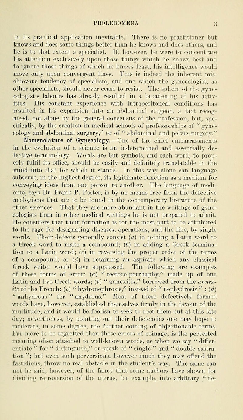in its practical application inevitable. There is no practitioner but knows and does some things better than he knows and does others, and he is to that extent a specialist. If, however, he were to concentrate his attention exclusively upon those things which he knows best and to ignore those things of which he knows least, his intelligence would move only upon convergent lines. This is indeed the inlierent mis- chievous tendency of specialism, and one which the gynecologist, as other specialists, should never cease to resist. The sphere of the gyne- cologist's labours has already resulted in a broadening of his activ- ities. His constant experience with intraperitoneal conditions has resulted in his expansion into an abdominal surgeon, a fact recog- nised, not alone by the general consensus of the profession, but, spe- cifically, by the creation in medical schools of professorships of  gyne- cology and abdominal surgery, or of  abdominal and pelvic surgery. Nomenclature of Gynecology.—One of the chief embarrassments in the evolution of a science is an indetermined and essentially de- fective terminology. Words are but symbols, and each word, to prop- erly fulfil its office, should be easily and definitely translatable in the mind into that for which it stands. In this way alone can language subserve, in the highest degree, its legitimate function as a medium for conveying ideas from one person to another. The language of medi- cine, says Dr. Frank P. Foster, is by no means free from the defective neologisms that are to be found in the contemporary literature of the other sciences. That they are more abundant in the writings of gyne- cologists than in other medical writings he is not prepared to admit. He considers that their formation is for the most part to be attributed to the rage for designating diseases, operations, and the like, by single words. Their defects generally consist (a) in joining a Latin word to a Greek word to make a compound; (&) in adding a G-reek termina- tion to a Latin word; (c) in reversing the proper order of the terms of a compound; or (d) in retaining an aspirate which any classical Greek writer would have suppressed. The following are examples of these forms of error: (a)  rectocolporrhaphy, made up of one Latin and two Greek words; (h)  annexitis, borrowed from the annex- ite of the French; (c)  hydronephrosis, instead of  nephydrosis  ; (d)  anhydrous for  anydrous. Most of these defectively formed words have, however, established themselves firmly in the favour of the multitude, and it would be foolish to seek to root them out at this late day; nevertheless, by pointing out their deficiencies one may hope to moderate, in some degree, the further coining of objectionable terms. Far more to be regretted than these errors of coinage, is the perverted meaning often attached to well-known words, as when we say  differ- entiate  for  distinguish, or speak of  single  and  double castra- tion ; but even such perversions, however much they may offend the fastidious, throw no real obstacle in the student's way. The same can not be said, however, of the fancy that some authors have shown for dividing retroversion of the uterus, for example, into arbitrary  de-