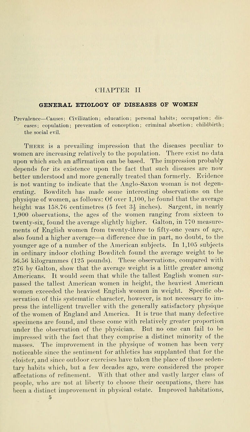CHAPTER II GENERAL ETIOLOGY OF DISEASES OF WOMEN Prevalence—Causes: Civilization; education; personal habits; occupation; dis- eases; copulation; prevention of conception; criminal abortion; childbirth; the social evil. Theee is a prevailing impression that the diseases peculiar to women are increasing relatively to the population. There exist no data upon which such an affirmation can be based. The impression probably depends for its existence upon the fact that such diseases are now better understood and more generally treated than formerly. Evidence is not wanting to indicate that the Anglo-Saxon woman is not degen- erating. Bowditch has made some interesting observations on the physique of women, as follows: Of over 1,100, he found that the average height was 158.76 centimetres (5 feet 3^ inches). Sargent, in nearly 1,900 observations, the ages of the women ranging from sixteen to twent\^-six, found the average slightly higher. Galton, in 770 measure- ments of English women from twenty-three to fifty-one years of age, also found a higher average—a difference due in part, no doubt, to the younger age of a number of the American subjects. In 1,105 subjects in ordinary indoor clothing Bowditch found the average weight to be 56.56 kilogrammes (125 pounds). These observations, compared with 276 by G-alton, show that the average weight is a little greater among Americans, It would seem that while the tallest English women sur- passed the tallest American women in height, the heaviest American women exceeded the heaviest English women in weight. Specific ob- servation of this systematic character, however, is not necessary to im- press the intelligent traveller with the generally satisfactory physique of the women of England and America. It is true that many defective specimens are found, and these come with relatively greater proportion under the observation of the physician. But no one can fail to be impressed with the fact that they comprise a distinct minority of the masses. The improvement in the physique of women has been very noticeable since the sentiment for athletics has supplanted that for the cloister, and since outdoor exercises have taken the place of those seden- tary habits which, but a few decades ago, were considered the proper affectations of refinement. With that other and vastly larger class of people, who are not at liberty to choose their occupations, there has been a distinct inipr'ovcMncnt in pliysical estate. Improved habitations,