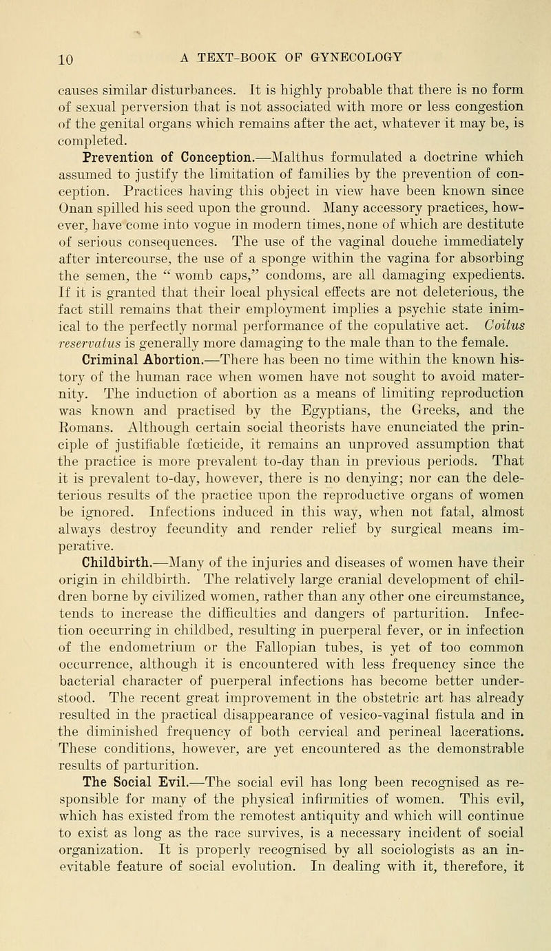 causes similar disturbances. It is highly probable that there is no form of sexual perversion that is not associated with more or less congestion of the genital organs which remains after the act, whatever it may be, is completed. Prevention of Conception.—Malthus formulated a doctrine which assumed to justify the limitation of families by the prevention of con- ception. Practices having this object in view have been known since Onan spilled his seed upon the ground. Many accessory practices, how- ever, have come into vogue in modern times,none of which are destitute of serious consequences. The use of the vaginal douche immediately after intercourse, the use of a sponge within the vagina for absorbing the semen, the  womb caps, condoms, are all damaging expedients. If it is granted that their local physical effects are not deleterious, the fact still remains that their employment implies a psychic state inim- ical to the perfectly normal performance of the copulative act. Coitus reservatus is generally more damaging to the male than to the female. Criminal Abortion.—There has been no time within the known his- tory of the human race when women have not sought to avoid mater- nity. The induction of abortion as a means of limiting reproduction was known and practised by the Egyptians, the Greeks, and the Eomans. x\lthough certain social theorists have enunciated the prin- ciple of justifiable foeticide, it remains an unproved assumption that the practice is more prevalent to-day than in previous periods. That it is prevalent to-day, however, there is no denying; nor can the dele- terious results of the practice upon the reproductive organs of women be ignored. Infections induced in this way, when not fatal, almost always destroy fecundity and render relief by surgical means im- perative. Childbirth.—j\Iany of the injuries and diseases of women have their origin in childbirth. The relatively large cranial development of chil- dren borne by civilized women, rather than any other one circumstance, tends to increase the difficulties and dangers of parturition. Infec- tion occurring in childbed, resulting in puerperal fever, or in infection of the endometrium or the Fallopian tubes, is yet of too common occurrence, although it is encountered with less frequency since the bacterial character of puerperal infections has become better under- stood. The recent great improvement in the obstetric art has already resulted in the practical disappearance of vesico-vaginal fistula and in the diminished frequency of both cervical and perineal lacerations. These conditions, however, are yet encountered as the demonstrable results of parturition. The Social Evil.—The social evil has long been recognised as re- sponsible for many of the physical infirmities of women. This evil, which has existed from the remotest antiquity and which will continue to exist as long as the race suiwives, is a necessary incident of social organization. It is properly recognised by all sociologists as an in- evitable feature of social evolution. In dealing with it, therefore, it