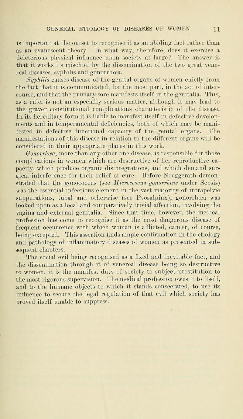 is important at the outset to recognise it as an abiding fact rather than as an evanescent theory. In what way, therefore, does it exercise a deleterious physical influence upon society at large? The answer is that it works its mischief by the dissemination of the two great vene- real diseases, syphilis and gonorrhoea. Syphilis causes disease of the genital organs of women chiefly from the fact that it is communicated, for the most part, in the act of inter- course, and that the primary sore manifests itself in the genitalia. This, as a rule, is not an especially serious matter, although it may lead to the graver constitutional complications characteristic of the disease. In its hereditary form it is liable to manifest itself in defective develop- ments and in temperamental deficiencies, both of which may be mani- fested in defective functional capacity of the genital organs. The manifestations of this disease in relation to the difi:erent organs will be considered in their appropriate places in this work. Gonorrlicea, more than any other one disease, is responsible for those complications in women which are destructive of her reproductive ca- pacity, which produce organic disintegrations, and which demand sur- gical interference for their relief or cure. Before JSToeggerath demon- strated that the gonococcus (see Microccocus gonorrhoece under Sepsis) was the essential infectious element in the vast majority of intrapelvic suppurations, tubal and otherwise (see Pyosalpinx), gonorrhoea was looked upon as a local and comparatively trivial affection, involving the vagina and external genitalia. Since that time, however, the medical profession has come to recognise it as the most dangerous disease of frequent occurrence with which woman is afflicted, cancer, of course, being excepted. This assertion finds ample confirmation in the etiology and pathology of inflammatory diseases of women as presented in sub- sequent chapters. The social evil being recognised as a fixed and inevitable fact, and the dissemination through it of venereal disease being so destructive to women, it is the manifest duty of society to subject prostitution to the most rigorous supervision. The medical profession owes it to itself, and to the humane objects to which it stands consecrated, to use its influence to secure the legal regulation of that evil which society has proved itself unable to suppress.