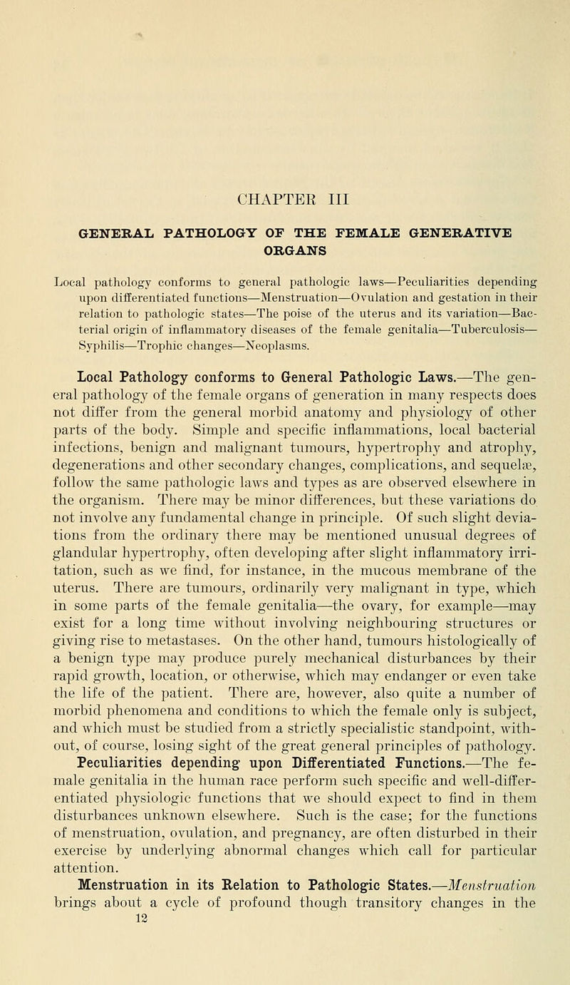 CHAPTER III GENERAL PATHOLOGY OF THE FEMALE GENERATIVE ORGANS Local pathology conforms to general pathologic laws—Peculiarities depending upon difEerentiated functions—Menstruation—Ovulation and gestation in their relation to pathologic states—The poise of the uterus and its variation—Bac- terial origin of inflammatory diseases of the female genitalia—Tuberculosis— Syphilis—Trophic changes—Neojilasms. Local Pathology conforms to General Pathologic Laws.—The gen- eral pathology of the female organs of generation in many respects does not differ from the general morbid anatomy and physiology of other parts of the body. Simple and specific inflammations, local bacterial infections, benign and malignant tumours, hypertrophy and atrophy, degenerations and other secondary changes, complications, and sequels, follow the same pathologic laws and types as are observed elsewhere in the organism. There may be minor differences, but these variations do not involve any fundamental change in principle. Of such slight devia- tions from the ordinary there may be mentioned unusual degrees of glandular hypertrophy, often developing after slight inflammatory irri- tation, such as we find, for instance, in the mucous membrane of the uterus. There are tumours, ordinarily very malignant in type, which in some parts of the female genitalia—the ovary, for example—may exist for a long time without involving neighbouring structures or giving rise to metastases. On the other hand, tumours histologically of a benign type may produce purely mechanical disturbances by their rapid growth, location, or otherwise, which may endanger or even take the life of the patient. There are, however, also quite a number of morbid phenomena and conditions to which the female only is subject, and which must be studied from a strictly specialistic standpoint, with- out, of course, losing sight of the great general principles of pathology. Peculiarities depending upon Differentiated Functions.—The fe- male genitalia in the human race perform such specific and well-differ- entiated physiologic functions that we should expect to find in them disturbances unknown elsewhere. Such is the case; for the functions of menstruation, ovulation, and pregnancy, are often disturbed in their exercise by underlying abnormal changes which call for particular attention. Menstruation in its Relation to Pathologic States.—Menstruation brings about a cycle of profound though transitory changes in the
