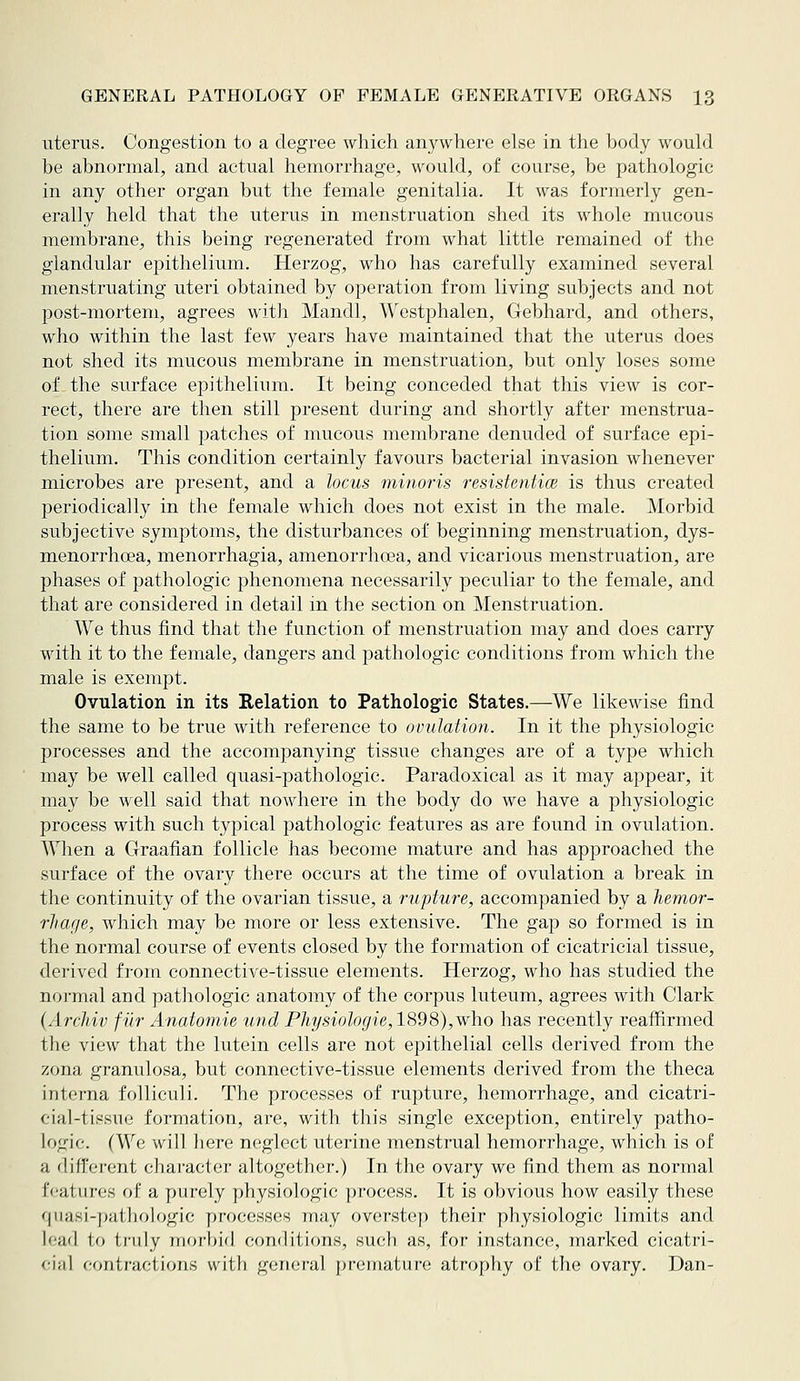 uterus. Congestion to a degree which an^^where else in the body wouhl be abnormal, and actual hemorrhage, would, of course, be pathologic in any other organ but the female genitalia. It was formerly gen- erally held that the uterus in menstruation shed its whole mucous membrane, this being regenerated from what little remained of the glandular epithelium. Herzog, who has carefully examined several menstruating uteri obtained by operation from living subjects and not post-mortem, agrees with Mandl, Westphalen, Gebhard, and others, who within the last few years have maintained that the uterus does not shed its mucous membrane in menstruation, but only loses some of the surface epithelium. It being conceded that this view is cor- rect, there are then still present during and shortly after menstrua- tion some small patches of mucous membrane denuded of surface epi- thelium. This condition certainly favours bacterial invasion whenever microbes are present, and a locus minoris resistentice is thus created periodically in the female which does not exist in the male. Morbid subjective symptoms, the disturbances of beginning menstruation, dys- menorrhoea, menorrhagia, amenorrhoea, and vicarious menstruation, are phases of pathologic phenomena necessarily peculiar to the female, and that are considered in detail in the section on Menstruation. We thus find that the function of menstruation may and does carry with it to the female, dangers and pathologic conditions from which the male is exempt. Ovulation in its Relation to Pathologic States.—^We likewise find the same to be true with reference to ovulation. In it the physiologic processes and the accompanying tissue changes are of a type which may be well called quasi-pathologic. Paradoxical as it may appear, it may be well said that nowhere in the body do we have a physiologic process with such typical pathologic features as are found in ovulation. When a Graafian follicle has become mature and has approached the surface of the ovary there occurs at the time of ovulation a break in the continuity of the ovarian tissue, a rupture, accompanied by a hemor- rJiage, which may be more or less extensive. The gap so formed is in the normal course of events closed by the formation of cicatricial tissue, derived from connective-tissue elements. Herzog, who has studied the normal and pathologic anatomy of the corpus luteum, agrees with Clark (Archiv fur Anatomie und Physiologie,1898),who has recently reaffirmed the view that the lutein cells are not epithelial cells derived from the zona granulosa, but connective-tissue elements derived from the theca interna folliculi. The processes of rupture, hemorrhage, and cieatri- cial-tissue formation, are, with this single exception, entirely patho- logic. (We will liere neglect uterine menstrual hemorrhage, which is of a difl'ei'ent chai'actcr altogether.) In the ovary we find them as normal features of a purely physiologic process. It is obvious how easily these fjiiaKi-|);i1 liologie y)r()(;(;ssos may overstep their physiologic limits and lead to truly morbid conditicms, such as, for instance, marked cicatri- cial contractions with general premature atrophy of the ovary. Dan-