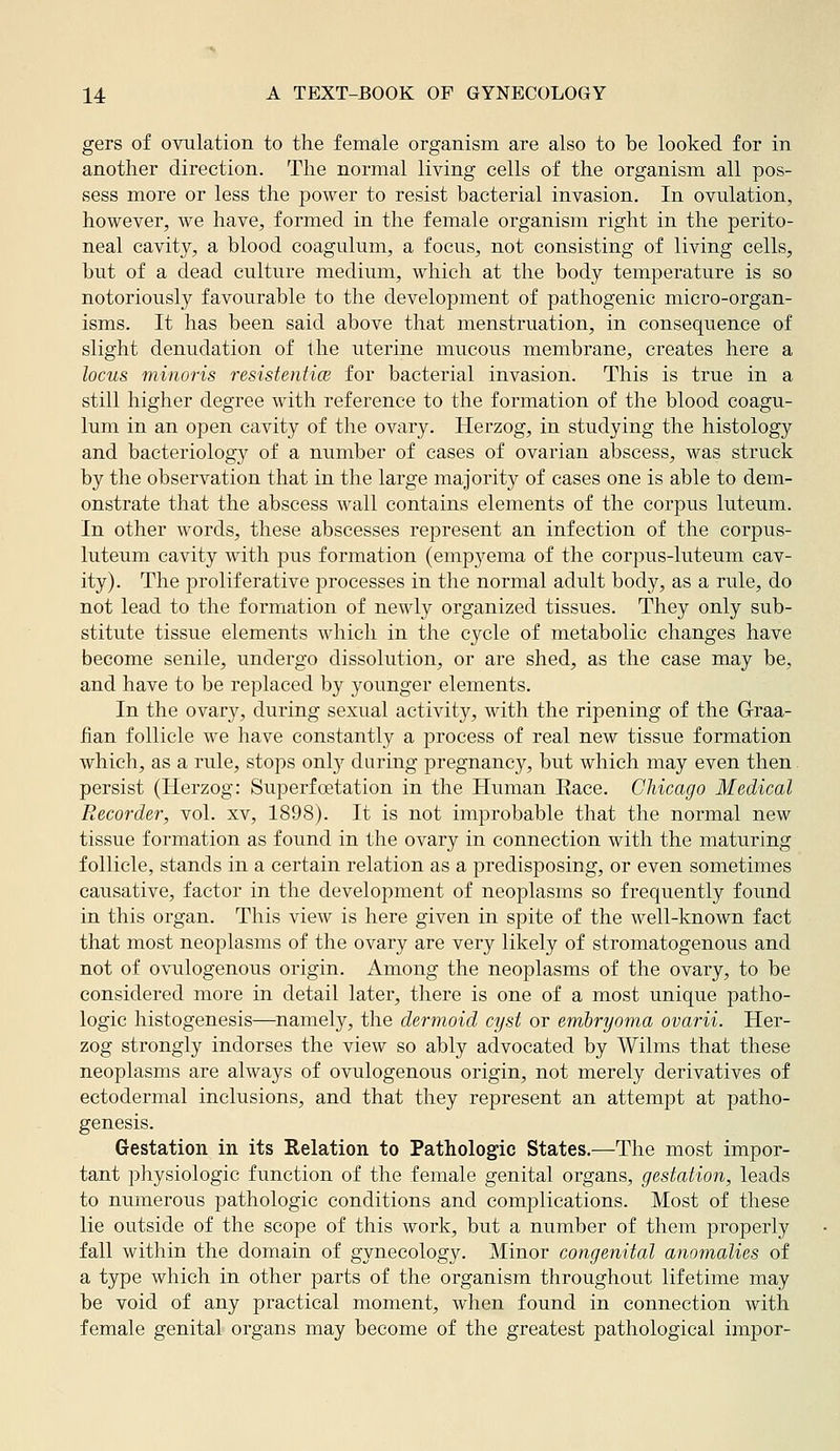 gers of ovulation to the female organism are also to be looked for in another direction. The normal living cells of the organism all pos- sess more or less the power to resist bacterial invasion. In ovulation, however, we have, formed in the female organism right in the perito- neal cavity, a blood coagulum, a focus, not consisting of living cells, but of a dead culture medium, which at the body temperature is so notoriously favourable to the development of pathogenic micro-organ- isms. It has been said above that menstruation, in consequence of slight denudation of the uterine mucous membrane, creates here a locus minoris resistentice for bacterial invasion. This is true in a still higher degree with reference to the formation of the blood coagu- lum in an open cavity of the ovary. Herzog, in studying the histology and bacteriology of a number of cases of ovarian abscess, was struck by the observation that in the large majority of cases one is able to dem- onstrate that the abscess wall contains elements of the corpus luteum. In other words, these abscesses represent an infection of the corpus- luteum cavity Avith pus formation (empyema of the corpus-luteum cav- ity). The proliferative processes in the normal adult body, as a rule, do not lead to the formation of newly organized tissues. They only sub- stitute tissue elements which in the cycle of metabolic changes have become senile, undergo dissolution, or are shed, as the case may be, and have to be replaced by younger elements. In the ovary, during sexual activity, with the ripening of the G-raa- iian follicle we have constantly a process of real new tissue formation which, as a rule, stojos onl}'^ during pregnancy, but which may even then persist (Herzog: Superfcetation in the Human Eace. Chicago Medical Recorder, vol. xv, 1898). It is not improbable that the normal new tissue formation as found in the ovary in connection with the maturing follicle, stands in a certain relation as a predisposing, or even sometimes causative, factor in the development of neoplasms so frequently found in this organ. This view is here given in spite of the well-known fact that most neoplasms of the ovary are very likely of stromatogenous and not of ovulogenous origin. Among the neoplasms of the ovary, to be considered more in detail later, there is one of a most unique patho- logic histogenesis—namely, the dermoid cyst or embryoma ovarii. Her- zog strongly indorses the view so ably advocated by Wilms that these neoplasms are always of ovulogenous origin, not merely derivatives of ectodermal inclusions, and that they represent an attempt at patho- genesis. Gestation in its Relation to Pathologic States.—The most impor- tant physiologic function of the female genital organs, gestation, leads to numerous pathologic conditions and complications. Most of these lie outside of the scope of this work, but a number of them properly fall within the domain of gynecology. Minor congenital anomalies of a type which in other parts of the organism throughout lifetime may be void of any practical moment, when found in connection with female genital organs may become of the greatest pathological impor-