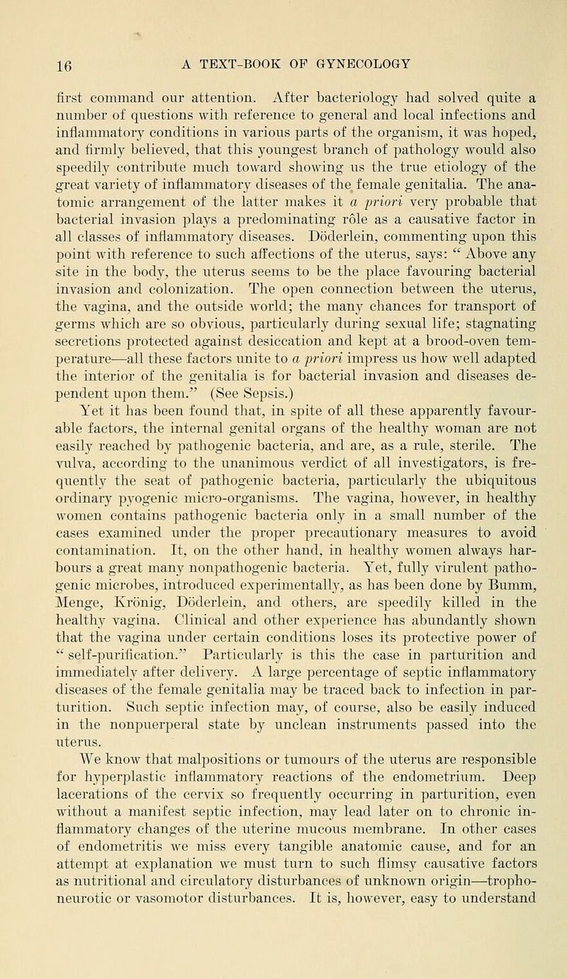 first command our attention. After bacteriology had solved quite a number of questions with reference to general and local infections and inflammatory conditions in various parts of the organism, it was hoped, and firmly believed, that this youngest branch of pathology would also speedily contribute much toward showing us the true etiology of the great variety of inflammatory diseases of the. female genitalia. The ana- tomic arrangement of the latter makes it a priori very probable that bacterial invasion plays a predominating role as a causative factor in all classes of inflammatory diseases. Doderlein, commenting upon this point with reference to such affections of the uterus, says:  Above any site in the body, the uterus seems to be the place favouring bacterial invasion and colonization. The open connection between the uterus, the vagina, and the outside world; the many chances for transport of germs which are so obvious, particularly during sexual life; stagnating secretions protected against desiccation and kept at a brood-oven tem- perature-—all these factors unite to a priori impress us how well adapted the interior of the genitalia is for bacterial invasion and diseases de- pendent upon them. (See Sepsis.) Yet it has been found that, in spite of all these apparently favour- able factors, the internal genital organs of the healthy woman are not easily reached by pathogenic bacteria, and are, as a rule, sterile. The vulva, according to the unanimous verdict of all investigators, is fre- quently the seat of pathogenic bacteria, particularly the ubiquitous ordinary pyogenic micro-organisms. The vagina, however, in healthy women contains pathogenic bacteria only in a small number of the cases examined under the proper precautionary measures to avoid contamination. It, on the other hand, in healthy women always har- bours a great many nonpathogenic bacteria. Yet, fully virulent patho- genic microbes, introduced experimentally, as has been done by Bumm, Menge, Kronig, Doderlein, and others, are speedily killed in the healthy vagina. Clinical and other experience has abundantly shown that the vagina under certain conditions loses its protective power of  self-purification. Particularly is this the case in parturition and immediately after delivery. A large percentage of septic inflammatory diseases of the female genitalia may be traced back to infection in par- turition. Such septic infection may, of course, also be easily induced in the nonpuerperal state by unclean instruments passed into the uterus. We know that malpositions or tumours of the uterus are responsible for hyperplastic inflammatory reactions of the endometrium. Deep lacerations of the cervix so frequently occurring in parturition, even without a manifest septic infection, may lead later on to chronic in- flammatory changes of the uterine mucoiis membrane. In other cases of endometritis we miss every tangible anatomic cause, and for an attempt at explanation we must turn to such flimsy causative factors as nutritional and circulatory disturbances of unknown origin—tropho- neurotic or vasomotor disturbances. It is, however, easy to understand