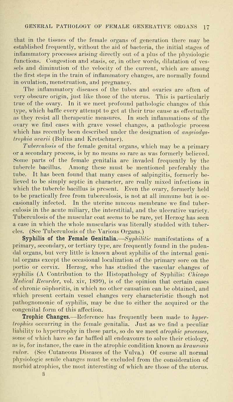 that in the tissues of the female organs of generation there may be ■established frequently, without the aid of bacteria, the initial stages of inflammatory processes arising directly out of a plus of the physiologic functions. Congestion and stasis, or, in other words, dilatation of ves- sels and diminution of the velocity of the current, which are among the first steps in the train of inflammatory changes, are normally found in ovulation, menstruation, and pregnancy. The inflammatory diseases of the tubes and ovaries are often of very obscure origin, just like those of the uterus. This is particularly true of the ovary. In it we meet profound pathologic changes of this type, which baffle every attempt to get at their true cause as effectually as they resist all therapeutic measures. In such inflammations of the ovary we find cases with grave vessel changes, a pathologic process which has recently been described under the designation of angeiodys- trophia ovarii (Bulius and Kretschmer). Tuberculosis of the female genital organs, which may be a primary or a secondary process, is by no means so rare as was formerly believed. Some parts of the female genitalia are invaded frequently by the tubercle bacillus. Among these must be mentioned preferably the tube. It has been found that many cases of salpingitis, formerly be- lieved to be simply septic in character, are really mixed infections in wdiich the tubercle bacillus is present. Even the ovary, formerly held to be practically free from tuberculosis, is not at all immune but is oc- casionally infected. In the uterine mucous membrane we find tuber- culosis in the acute miliary, the interstitial, and the ulcerative variety. Tuberculosis of the muscular coat seems to be rare, yet Herzog has seen a case in which the whole muscularis was literally studded with tuber- cles. (See Tuberculosis of the A^arious Organs.) Syphilis of the Female Genitalia.—Syphilitic manifestations of a primary, secondary, or tertiary type, are frequently found in the puden- dal organs, but very little is known about syphilis of the internal geni- tal organs except the occasional localization of the primary sore on the portio or cervix. Herzog, who has studied the vascular changes of syphilis (A Contribution to the Ilistopathology of Syphilis: Chicago Medical Recorder, vol. xiv, 1899), is of the opinion that certain cases of chronic oophoritis, in which no other causation can be obtained, and which present certain vessel changes very characteristic though not pathognomonic of syphilis, may be due to either the acquired or the congenital form of this affection. Trophic Changes.—Eeference has frequently been made to hyper- trophies occurring in the female genitalia. Just as we find a peculiar liability to hypertrophy in these parts, so do we meet atrophic processes, some of which have so far baffled all endeavours to solve their etiology, as is, for instance, the case in the atrophic condition known as Icraurosis vulva?. (See Cutaneous Diseases of the Vulva.) Of course all normal physiologic senile changes must be excluded from the consideration of morbid atrophies, the most interesting of which are those of the uterus. 3