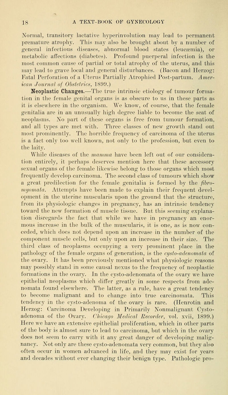 Normal, transitory lactative hj^Derinvolution may lead to permanent premature atrophy. This may also be brought about by a number of general infectious diseases, abnormal blood states (leucaemia), or metabolic affections (diabetes). Profound puerperal infection is the most common cause of partial or total atrophy of the uterus, and this may lead to grave local and general disturbances. (Bacon and Herzog: Fatal Perfoi'ation of a Uterus Partially Atrophied Post-partum. Amer- ican Journal of Obstetrics, 1899.) Neoplastic Changes.—The true intrinsic etiology of tumour forma- tion in the female genital organs is as obscure to us in these parts as it is elsewhere in the organism. We know, of course, that the female genitalia are in an unusually high degree liable to become the seat of neoplasms. No part of these organs is free from tumour formation, and all types are met with. Three classes of new growth stand out most prominently. The horrible frequency of carcinoma of the uterus is a fact only too well known, not only to the profession, but even to the laity. While diseases of the mamma have been left out of our considera- tion entirely, it perhaps deserves mention here that these accessory sexual organs of the female likewise belong to those organs which most frequently develop carcinoma. The second class of tumours which show a great predilection for the female genitalia is formed by the fibro- myomata. Attempts have been made to explain their frequent devel- opment in the uterine muscularis upon the ground that the structure, from its physiologic changes in pregnancy, has an intrinsic tendency toward the new formation of muscle tissue. But this seeming explana- tion disregards the fact that while we have in pregnancy an enor- mous increase in the bulk of the muscularis, it is one, as is now con- ceded, wliich does not depend upon an increase in the number of the component muscle cells, but only upon an increase in their size. The third class of neoplasms occupying a very prominent place in the pathology of the female organs of generation, is the cysto-adenomata of the ovar3^ It has been previously mentioned what physiologic reasons may possibly stand in some causal nexus to the frequency of neoplastic formations in the ovary. In the cysto-adenomata of the ovary we have epithelial neoplasms which differ greatly in some respects from ade- nomata found elsewhere. The latter, as a rule, have a great tendency to become malignant and to change into true carcinomata. This tendency in the cysto-adenoma of the ovary is rare. (Henrotin and Herzog: Carcinoma Developing in Primarily Nonmalignant Cysto- adenoma of the Ovary. Chicago Medical Recorder, vol. xvii, 1899.) Here we have an extensive epithelial proliferation, which in other parts of the body is almost sure to lead to carcinoma, but which in the ovary does not seem to carry with it any great danger of developing malig- nancy. Not only are these cysto-adenomata very common, but they also often occur in women advanced in life, and they may exist for years and decades without ever changing their benign type. Pathologic pro-
