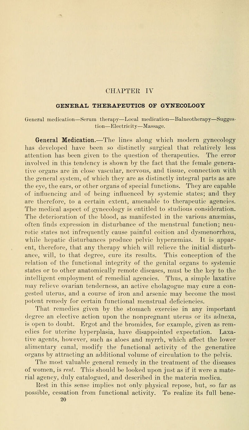 CHAPTEE IV GENERAL THERAPEUTICS OF GYNECOLOGY General medication—Serum therapy—Local medication—Balneotherapy—Sugges- tion—Electricity—Massage. General Medication.—The lines along which modern gynecology has developed have been so distinctly surgical that relatively less attention has been given to the question of therapeutics. The error involved in this tendency is shown by the fact that the female genera- tive organs are in close vascular, nervous, and tissue, connection with the general system, of which they are as distinctly integral parts as are the eye, the ears, or other organs of special functions. They are capable of influencing and of being influenced by systemic states; and they are therefore, to a certain extent, amenable to therapeutic agencies. The medical aspect of gynecology is entitled to studious consideration. The deterioration of the blood, as manifested in the various anaemias, often finds expression in disturbance of the menstrual function; neu- rotic states not infrequently cause j^ainful coition and dysmenorrhoea, while hepatic disturbances produce pelvic hypersemias. It is appar- ent, therefore, that any therapy which will relieve the initial disturb- ance, will, to that degree, cure its results. This conception of the relation of the functional integrity of the genital organs to systemic states or to other anatomically remote diseases, must be the key to the intelligent employment of remedial agencies. Thus, a simple laxative may relieve ovarian tenderness, an active cholagogue may cure a con- gested uterus, and a course of iron and arsenic may become the most potent remedy for certain functional menstrual deficiencies. That remedies given by the stomach exercise in any important degree an elective action upon the nonpregnant uterus or its adnexa, is open to doubt. Ergot and the bromides, for example, given as rem- edies for uterine hyperplasia, have disappointed expectation. Laxa- tive agents, however, such as aloes and myrrh, which affect the lower alimentary canal, modify the functional activity of the generative organs by attracting an additional volume of circulation to the pelvis. The most valuable general remedy in the treatment of the diseases of women, is rest. This should be looked upon just as if it were a mate- rial agency, duly catalogued, and described in the materia medica. Rest in this sense implies not only physical repose, but, so far as possible, cessation from functional activity. To realize its full bene-