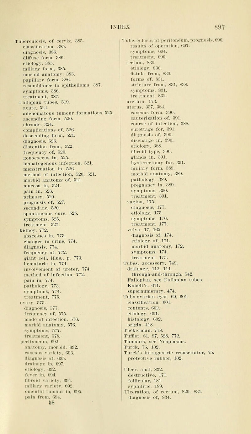 Tuberculosis, of cervix, 385. classilication, 385. diagnosis, 386. diffuse form, 386. etiology, 385. miliary form, 385. morbid anatomy, 385. papillary form, 386. resemblance to epithelioma, 387. symptoms, 386. treatment, 387. Fallopian tubes, 519. acute, 524. adenomatous tumour formations 525. ascending form, 520. chronic, 324. complications of, 526. descending form, 521. diagnosis, 526. distention from, 522. frequency of, 520. gonococcus in, 525. hematogenous infection, 521. menstruation in, 526. method of infection, 520, 521. morbid anatomy of, 521. mucosa in, 524. pain in, 526. primary, 520. prognosis of, 527. secondary, 520. spontaneous cure, 525. symptoms, 525. treatment, 527. kidney, 772. abscesses in, 773. changes in urine, 774. diagnosis, 774. frequency of, 772. giant cell, illus., p. 77.3. hematuria in, 774. involvement of ureter, 774. method of infection, 772. pain in, 774. pathology, 77.3. symptoms, 774. treatment, 775. ovary, 575. diagnosis, .577. frequency of, 575. mode of infection, 576. morbid anatomy, 576. symptoms, 577. treatment, .578. peritoneum, 692. anatomy, morbid, 692. caseous variety, 693. diagnosis of, 695. drainage in, 697. <•! iology, (J92. fever In, 694. fibroid variety, 694. miliary variety, 692. omental tumour In, 695. pain from, 694. 58 ruberculosis, of peritoneum, prognosis, 696. results of operation, 697. symptoms, 694. treatment, 696. rectum, 830. etiology, 830. fistula from, 830. forms of, 831. stricture from, 831, 838. symptoms, 831. treatment, 832. urethra, 173. uterus, 357, 384. caseous form, 390. cauterization of, 391. course of infection, 388. curettage for, 391. diagnosis of, 390. discharge in, 390. etiology, 388. fibroid type, 390. glands in, 391. hysterectomy for, 391. miliary form, 389. morbid anatomy, 389. pathology, 389. pregnancy in, 389. symptoms, 390. treatment, 391. vagina, 175. diagnosis, 177. etiology, 175. symptoms, 176. treatment, 177. vulva, 17, 165. diagnosis of, 174. etiology of, 171. morbid anatomy, 172. symptoms, 174. treatment, 175. Tubes, accessory, 749. drainage, 112, 114. through-and-through, 542. Fallopian, see Fallopian tubes. Kobelt's, 671. supernumerary, 474. Tubo-ovarian cyst, 69, 601. classification, 601. contents, 602. etiology, 601. histology, 602. origin, 418. Tuclierman, 778. TufHer, 81, 97, 528, 772. Tumours, see Neoplasms. Turck, 75, 102. Turck's intragastric resuscitator, 75. protective rubber, 102. Ulcer, anal, 8,32. destructive, 171. follicular, ]8]. syphilitic, 189. ITlceration, of rectum, 820, 8.31. diagnosis of, 834.