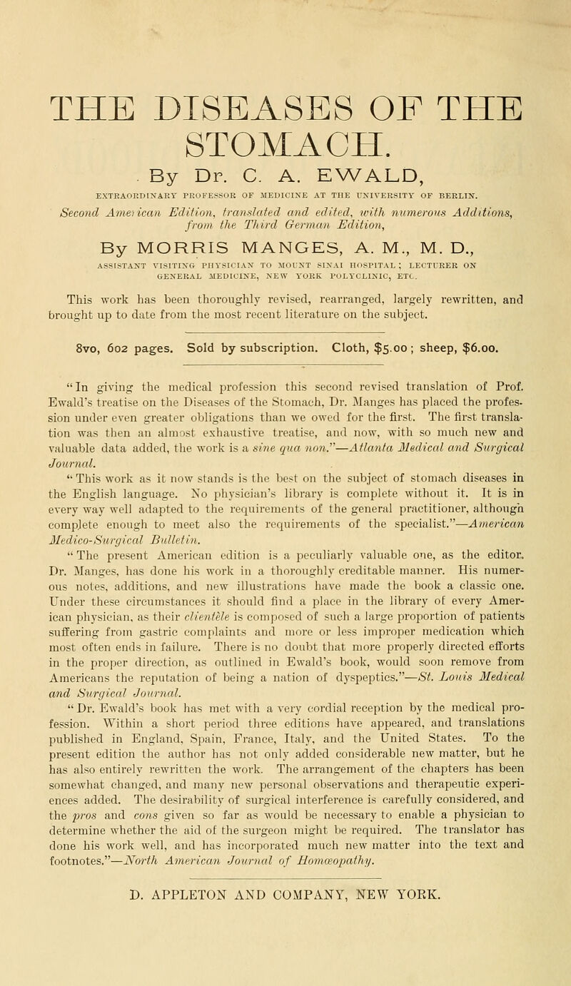 STOMACH. . By Dr. C. A. EWALD, EXTRAORDINARY PROFESSOR OF MEDICINE AT THE UNIVERSITY OF BERLIN. Second American Edition, translated and edited, with numerous Additions, from the Tldrd German Edition, By MORRIS MANGES, A. M., M. D., ASSISTANT VISITING PHYSICIAN TO MOUNT SINAI HOSPITAL ; LECTURER ON GENERAL MEDICINE, NEW YORK POLYCLINIC, ETC. This work has been thoroughly revised, rearranged, largely rewritten, and brought up to date from the most recent literature on the subject. 8vo, 602 pages. Sold by subscription. Cloth, $5.00; sheep, $6.00. In giving the medical profession this second revised translation of Prof. Ewald's treatise on the Diseases of the Stomach, Dr. Manges has placed the profes- sion under even greater obligations than we owed for the first. The first transla- tion was then an almost exhaustive treatise, and now, with so much new and valuable data added, the work is a sine qua nan.—Atlanta Medical and Surgical Journal.  This work as it now stands is the best on the subject of stomach diseases in the English language. No physician's library is complete without it. It is in every way well adapted to the requirements of the general practitioner, although complete enough to meet also the requirements of the specialist.—American Medico-Surgical Bulletin.  The present American edition is a peculiarly valuable one, as the editor.. Dr. Manges, has done his work in a thoroughly creditable manner. His numer- ous notes, additions, and new illustrations have made the book a classic one. Under these circumstances it should find a place in the library oE every Amer- ican physician, as their clientele is composed of such a large proportion of patients suffering from gastric complaints and more or less improper medication which most often ends in failure. There is no doubt that more properly directed efforts in the proper direction, as outlined in Ewald's book, would soon remove from Americans the reputation of being a nation of dyspeptics.—St. Louis Medical and Surgical Journal.  Dr. Ewald's book has met with a very cordial reception by the medical pro- fession. Within a short period three editions have appeared, and translations published in England, Spain, Prance, Italy, and the United States. To the present edition the author has not only added considerable new matter, but he has also entirely rewritten the work. The arrangement of the chapters has been somewhat changed, and many new personal observations and therapeutic experi- ences added. The desirability of surgical interference is carefully considered, and the pros and cons given so far as would be necessary to enable a physician to determine whether the aid of the surgeon might be required. The translator has done his work well, and has incorporated much new matter into the text and footnotes.—North American Journal of Homoeopathy.
