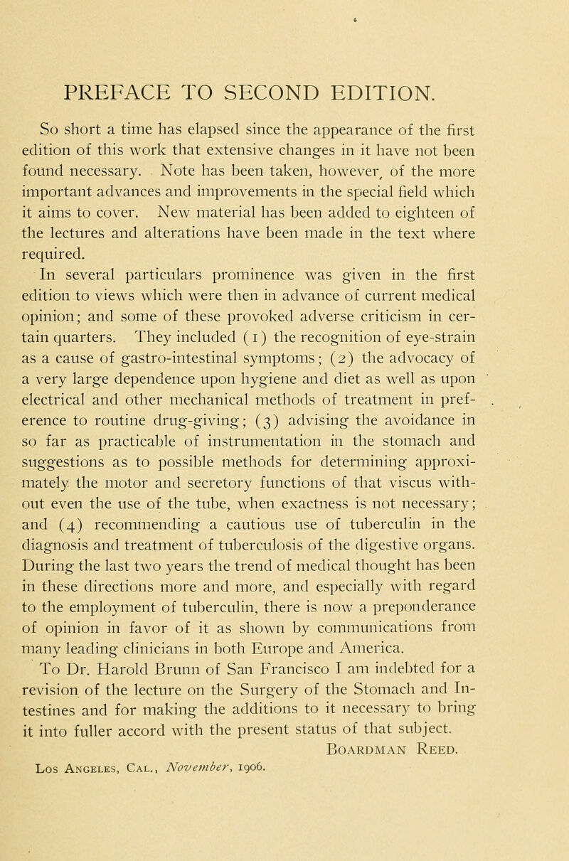 So short a time has elapsed since the appearance of the first edition of this work that extensive changes in it have not been found necessary. Note has been taken, however, of the more important advances and improvements in the special field which it aims to cover. New material has been added to eighteen of the lectures and alterations have been made in the text where required. In several particulars prominence was given in the first edition to views which were then in advance of current medical opinion; and some of these provoked adverse criticism in cer- tain quarters. They included (i) the recognition of eye-strain as a cause of gastro-intestinal symptoms; (2) the advocacy of a very large dependence upon hygiene and diet as well as upon electrical and other mechanical methods of treatment in pref- erence to routine drug-giving; (3) advising the avoidance in so far as practicable of instrumentation in the stomach and suggestions as to possible methods for determining approxi- mately the motor and secretory functions of that viscus with- out even the use of the tube, when exactness is not necessary; and (4) recommending a cautious use of tuberculin in the diagnosis and treatment of tuberculosis of the digestive organs. During the last two years the trend of medical thought has been in these directions more and more, and especially with regard to the employment of tuberculin, there is now a preponderance of opinion in favor of it as shown by communications from many leading clinicians in both Europe and America. To Dr. Harold Brunn of San Francisco I am indebted for a revision of the lecture on the Surgery of the Stomach and In- testines and for making the additions to it necessary to bring it into fuller accord with the present status of that subject. BoARDMAN Reed. Los Angeles, Cal., November, 1906.