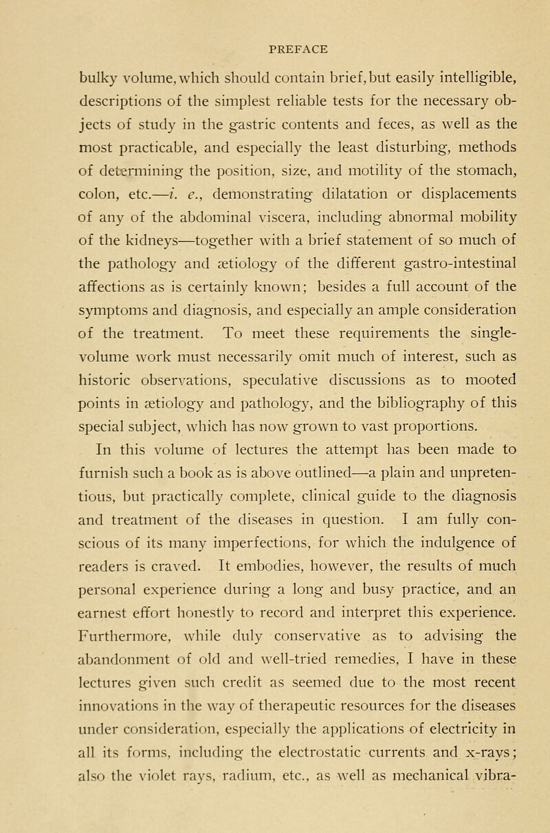 bulky volume, which should contain brief, but easily intelligible, descriptions of the simplest reliable tests for the necessary ob- jects of study in the gastric contents and feces, as well as the most practicable, and especially the least disturbing, methods of determining the position, size, and motility of the stomach, colon, etc.—/. e., demonstrating dilatation or displacements of any of the abdominal viscera, including abnormal mobility of the kidneys—together with a brief statement of so much of the pathology and aetiology of the different gastro-intestinal affections as is certainly known; besides a full account of the symptoms and diagnosis, and especially an ample consideration of the treatment. To meet these requirements the single- volume work must necessarily omit much of interest, such as historic observations, speculative discussions as to mooted points in aetiology and pathology, and the bibliography of this special subject, which has now grown to vast proportions. In this volume of lectures the attempt has been made to furnish such a book as is above outlined—a plain and unpreten- tious, but practically complete, clinical guide to the diagnosis and treatment of the diseases in question. I am fully con- scious of its many imperfections, for which the indulgence of readers is craved. It embodies, however, the results of much personal experience during a long and busy practice, and an earnest effort honestly to record and interpret this experience. Furthermore, while duly conservative as to advising the abandonment of old and well-tried remedies, I have in these lectures given such credit as seemed due to the most recent innovations in the way of therapeutic resources for the diseases under consideration, especially the applications of electricity in all its forms, including the electrostatic currents and x-rays; also the violet rays, radium, etc., as well as mechanical vibra-