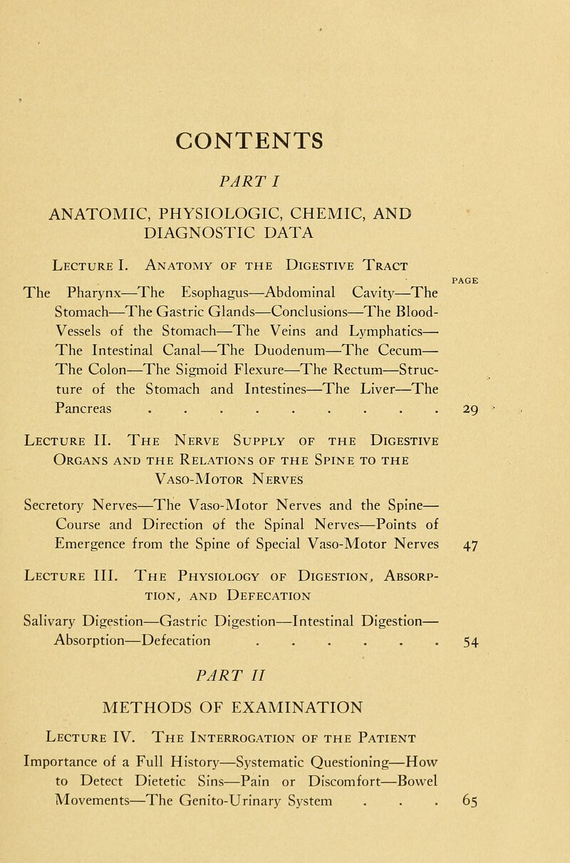 CONTENTS PART I ANATOMIC, PHYSIOLOGIC, CHEMIC, AND DIAGNOSTIC DATA Lecture I. Anatomy of the Digestive Tract PAGE The Pharynx—The Esophagus—Abdominal Cavity—The Stomach—The Gastric Glands—Conclusions—The Blood- Vessels of the Stomach—The Veins and Lymphatics— The Intestinal Canal—The Duodenum—The Cecum— The Colon—The Sigmoid Flexure—The Rectum—Struc- ture of the Stomach and Intestines—The Liver—The Pancreas ......... 29 Lecture II. The Nerve Supply of the Digestive Organs and the Relations of the Spine to the Vaso-Motor Nerves Secretory Nerves—The Vaso-Motor Nerves and the Spine— Course and Direction of the Spinal Nerves—Points of Emergence from the Spine of Special Vaso-Motor Nerves 47 Lecture III. The Physiology of Digestion^ Absorp- tion^ AND Defecation Salivary Digestion—Gastric Digestion—Intestinal Digestion— Absorption—Defecation . . . . . . 54 PART II METHODS OF EXAMINATION Lecture IV. The Interrogation of the Patient Importance of a Full History—Systematic Questioning—How to Detect Dietetic Sins—Pain or Discomfort—Bowel Movements—The Genito-Urinary System ... 65