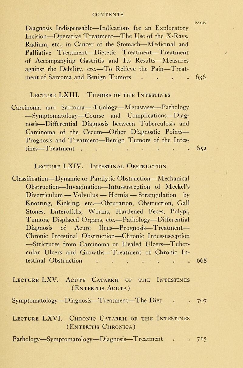 PAGE Diagnosis Indispensable—Indications for an Exploratory- Incision—Operative Treatment—The Use of the X-Rays, Radium, etc., in Cancer of the Stomach—Medicinal and Palliative Treatment—Dietetic Treatment—Treatment of Accompanying Gastritis and Its Results—Measures against the Debility, etc.—To Relieve the Pain—Treat- ment of Sarcoma and Benign Tumors .... 636 Lecture LXIII. Tumors of the Intestines Carcinoma and Sarcoma—.Etiology—Metastases—Pathology —Symptomatology—Course and Complications—Diag- nosis—Differential Diagnosis betw^een Tuberculosis and Carcinoma of the Cecum—Other Diagnostic Points— Prognosis and Treatment—Benign Tumors of the Intes- tines—Treatment . . . . . . . .652 Lecture LXIV. Intestinal Obstruction Classification—Dynamic or Paralytic Obstruction—Mechanical Obstruction—Invagination—Intussusception of Meckel's Diverticulum — Volvulus — Hernia — Strangulation by Knotting, Kinking, etc.—Obturation, Obstruction, Gall Stones, Enteroliths, Worms, Hardened Feces, Polypi, Tumors, Displaced Organs, etc.—Pathology—Differential Diagnosis of Acute Ileus—Prognosis—Treatment— Chronic Intestinal Obstruction—Chronic Intussusception —-Strictures from Carcinoma or Healed Ulcers—Tuber- cular Ulcers and Grovi^ths—Treatment of Chronic In- testinal Obstruction ....... 668 Lecture LXV. Acute Catarrh of the Intestines (Enteritis Acuta) Symptomatology—Diagnosis—Treatment—The Diet . . 707 Lecture LXVI. Chronic Catarrh of the Intestines (Enteritis Chronica) Pathology—Symptomatology—Diagnosis—Treatment . '715