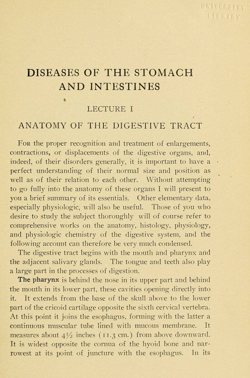 DISEASES OF THE STOMACH AND INTESTINES LECTURE I ANATOMY OF THE DIGESTIVE TRACT For the proper recognition and treatment of enlargements, contractions, or displacements of the digestive organs, and, indeed, of their disorders generally, it is important to have a perfect understanding of their normal size and position as well as of their relation to each other. Without attempting to go fully into the anatomy of these organs I will present to you a brief summary of its essentials. Other elementary data, especially physiologic, will also be useful. Those of you who desire to study the subject thoroughly will of course refer to comprehensive works on the anatomy, histology, physiology, and physiologic chemistry of the digestive system, and the following account can therefore be very much condensed. The digestive tract begins with the mouth and pharynx and the adjacent salivary glands. The tongue and teeth also play a large part in the processes of digestion. The pharynx is behind the nose in its upper part and behind the mouth in its lower part, these cavities opening directly into it. It extends from the base of the skull above to the lower part of the cricoid cartilage opposite the sixth cervical vertebra. At this point it joins the esophagus, forming with the latter a continuous muscular tube lined with mucous membrane. It measures about 45^2 inches (11.3 cm.) from above downward. It is widest opposite the cornua of the hyoid bone and nar- rowest at its point of juncture with the esophagus. In its