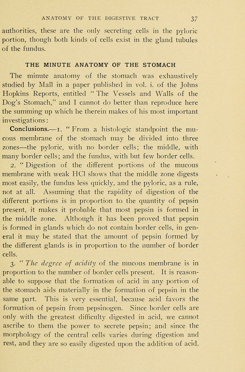 authorities, these are the only secreting cells in the pyloric portion, though both kinds of cells exist in the gland tubules of the fundus. THE MINUTE ANATOMY OF THE STOMACH The minute anatomy of the stomach was exhaustively studied by Mall in a paper published in vol. i. of the Johns Hopkins Reports, entitled  The Vessels and Walls of the Dog's Stomach, and I cannot do better than reproduce here the summing up which he therein makes of his most important investigations: Conclusions.—i.  From a histologic standpoint the mu- cous membrane of the stomach may be divided into three zones—the pyloric, with no border cells; the middle, with many border cells; and the fundus, with but few border cells. 2.  Digestion of the different portions of the mucous membrane with weak HCl shows that the middle zone digests most easily, the fundus less quickly, and the pyloric, as a rule, not at all. Assuming that the rapidity of digestion of the different portions is in proportion to. the quantity of pepsin present, it makes it probable that most pepsin is formed in the middle zone. Although it has been proved that pepsin is formed in glands which do not contain border cells, in gen- eral it may be stated that the amount of pepsin formed by the different glands is in proportion to the number of border cells. 3.  The degree of acidity of the mucous membrane is In proportion to the number of border cells present. It is reason- able to suppose that the formation of acid in any portion of the stomach aids materially in the formation of pepsin in the same part. This is very essential, because acid favors the formation of pepsin from pepsinogen. Since border cells are only with the greatest difficulty digested in acid, we cannot ascribe to them the power to secrete pepsin; and since the morphology of the central cells varies during digestion and rest, and they are so easily digested upon the addition of acid,