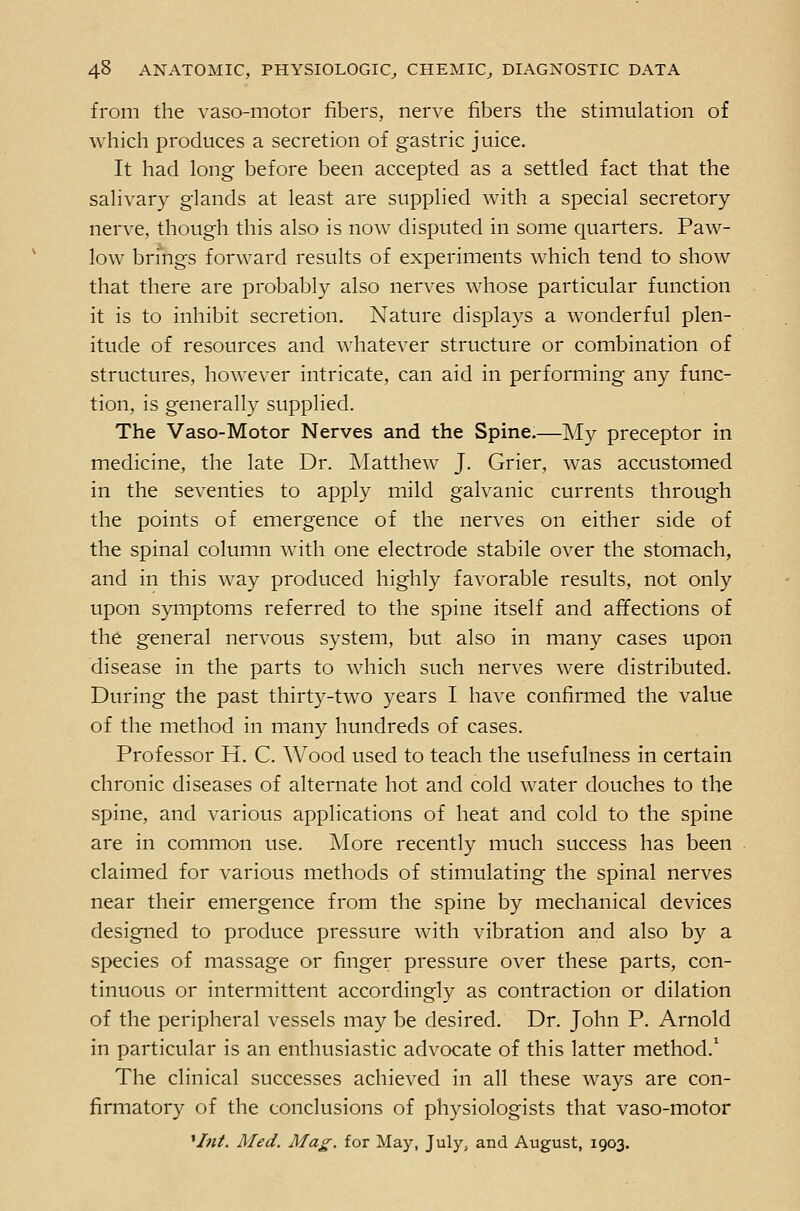 from the vaso-motor fibers, nerve fibers the stimulation of Avhich produces a secretion of gastric juice. It had long before been accepted as a settled fact that the salivary glands at least are supplied with a special secretory- nerve, though this also is now disputed in some quarters. Paw- low brings forward results of experiments which tend to show that there are probably also nerves whose particular function it is to inhibit secretion. Nature displays a wonderful plen- itude of resources and whatever structure or combination of structures, however intricate, can aid in performing any func- tion, is generally supplied. The Vaso-Motor Nerves and the Spine.—My preceptor in medicine, the late Dr. Matthew J. Grier, was accustomed in the seventies to apply mild galvanic currents through the points of emergence of the nerves on either side of the spinal column with one electrode stabile over the stomach, and in this way produced highly favorable results, not only upon symptoms referred to the spine itself and affections of the general nervous system, but also in many cases upon disease in the parts to which such nerves were distributed. During the past thirty-two years I have confirmed the value of the method in many hundreds of cases. Professor H. C. AVood used to teach the usefulness in certain chronic diseases of alternate hot and cold water douches to the spine, and various applications of heat and cold to the spine are in common use. Move recently much success has been claimed for various methods of stimulating the spinal nerves near their emergence from the spine by mechanical devices designed to produce pressure with vibration and also by a species of massage or finger pressure over these parts, con- tinuous or intermittent accordingly as contraction or dilation of the peripheral vessels may be desired. Dr. John P. Arnold in particular is an enthusiastic advocate of this latter method.' The clinical successes achieved in all these ways are con- firmatory of the conclusions of physiologists that vaso-motor '/«^. Afed. Ma£-. for May, July^ and August, 1903.