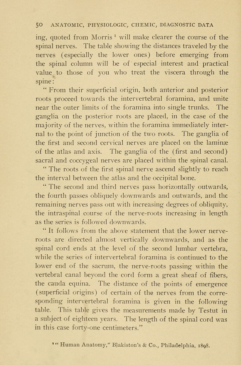 ing, quoted from Morris ^ will make clearer the course of the spinal nerves. The table showing the distances traveled by the nerves (especially the lower ones) before emerging from the spinal column will be of especial interest and practical value to those of you who treat the viscera through the spine: '' From their superficial origin, both anterior and posterior roots proceed towards the intervertebral foramina, and unite near the outer limits of the foramina into single trunks. The ganglia on the posterior roots are placed, in the case of the majority of the nerves, within the foramina immediately inter- nal to the point of junction of the two roots. The ganglia of the first and second cervical nerves are placed on the laminae of the atlas and axis. The ganglia of the (first and second) sacral and coccygeal nerves are placed within the spinal canal.  The roots of the first spinal nerve ascend slightly to reach the interval between the atlas and the occipital bone.  The second and third nerves pass horizontally outwards, the fourth passes obliquely downwards and outwards, and the remaining nerves pass out with increasing degrees of obliquity, the intraspinal course of the nerve-roots increasing in length as the series is followed downwards.  It follows from the above statement that the lower nerve- roots are directed almost vertically downwards, and as the spinal cord ends at the level of the second lumbar vertebra, while the series of intervertebral foramina is continued to the lower end of the sacrum, the nerve-roots passing within the vertebral canal beyond the cord form a great sheaf of fibers, the Cauda equina. The distance of the points of emergence (superficial origins) of certain of the nerves from the corre- sponding intervertebral foramina is given in the following table. This table gives the measurements made by Testut in a subject of eighteen years. The length of the spinal cord was in this case forty-one centimeters. ' Human Anatomy, Blakiston's & Co., Philadelphia, i8q8.