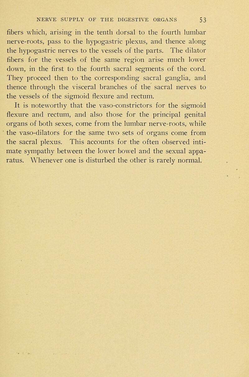 fibers which, arising in the tenth dorsal to the fourth lumbar nerve-roots, pass to the hypogastric plexus, and thence along the hypogastric nerves to the vessels of the parts. The dilator fibers for the vessels of the same region arise much lower dow^n, in the first to the fourth sacral segments of the cord. They proceed then to the corresponding sacral ganglia, and thence through the visceral branches of the sacral nerves to the vessels of the sigmoid flexure and rectum. It is noteworthy that the vaso-constrictors for the sigmoid flexure and rectum, and also those for the principal genital organs of both sexes, come from the lumbar nerve-roots, while the vaso-dilators for the same two sets of organs come from the sacral plexus. This accounts for the often observed inti- mate sympathy between the lower bowel and the sexual appa- ratus. Whenever one is disturbed the other is rarely normal.