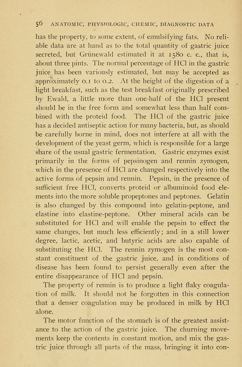 has the property, to some extent, of emulsifying fats. No reli- able data are at hand as to the total quantity of gastric juice secreted, but Griinewald estimated it at 1580 c. c, that is, about three pints. The normal percentage of HCl in the gastric juice has been variously estimated, but may be accepted as approximately o. i to 0.2. At the height of the digestion of a light breakfast, such as the test breakfast originally prescribed by Ewald, a little more than one-half of the HCl present should be in the free form and somewhat less than half com- bined with the proteid food. The HCl of the gastric juice has a decided antiseptic action for many bacteria, but, as should be carefully borne in mind, does not interfere at all with the development of the yeast germ, which is responsible for a large share of the usual gastric fermentation. Gastric enzymes exist primarily in the forms of pepsinogen and rennin zymogen, which in the presence of HCl are changed respectively into the active forms of pepsin and rennin. Pepsin, in the presence of sufficient free HCl, converts proteid or albuminoid food ele- ments into the more soluble propeptones and peptones. Gelatin is also changed by this compound into gelatin-peptone, and elastine into elastine-peptone. Other mineral acids can be substituted for HCl and will enable the pepsin to effect the same changes, but much less efficiently; and in a still lower degree, lactic, acetic, and butyric acids are also capable of substituting the HCl. The rennin zymogen is the most con- stant constituent of the gastric juice, and in conditions of disease has been found to persist generally even after the entire disappearance of HCl and pepsin. The property of rennin is to produce a light flaky coagula- tion of milk. It should not be forgotten in this connection that a denser coagulation may be produced in milk by HCl alone. The motor function of the stomach is of the greatest assist- ance to the action of the gastric juice. The churning move- ments keep the contents in constant motion, and mix the gas- tric juice through all parts of the mass, bringing it into con-