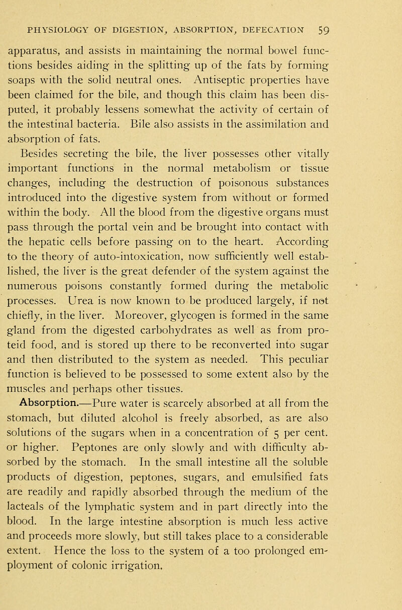 apparatus, and assists in maintaining the normal bowel func- tions besides aiding in the splitting up of the fats by forming soaps with the solid neutral ones. Antiseptic properties have been claimed for the bile, and though this claim has been dis- puted, it probably lessens somewhat the activity of certain of the intestinal bacteria. Bile also assists in the assimilation and absorption of fats. Besides secreting the bile, the liver possesses other vitally important functions in the normal metabolism or tissue changes, including the destruction of poisonous substances introduced into the digestive system from without or formed within the body. All the blood from the digestive organs must pass through the portal vein and be brought into contact with the hepatic cells before passing on to the heart. According to the theory of auto-intoxication, now sufficiently well estab- lished, the liver is the great defender of the system against the numerous poisons constantly formed during the metabolic processes. Urea is now known to be produced largely, if not chiefly, in the liver. Moreover, glycogen is formed in the same gland from the digested carbohydrates as well as from pro- teid food, and is stored up there to be reconverted into sugar and then distributed to the system as needed. This peculiar function is believed to be possessed to some extent also by the muscles and perhaps other tissues. Absorption.—Pure water is scarcely absorbed at all from the stomach, but diluted alcohol is freely absorbed, as are also solutions of the sugars when in a concentration of 5 per cent, or higher. Peptones are only slowly and with difficulty ab- sorbed by the stomach. In the small intestine all the soluble products of digestion, peptones, sugars, and emulsified fats are readily and rapidly absorbed through the medium of the lacteals of the lymphatic system and in part directly into the blood. In the large intestine absorption is much less active and proceeds more slowly, but still takes place to a considerable extent. Hence the loss to the system of a too prolonged em- ployment of colonic irrigation.