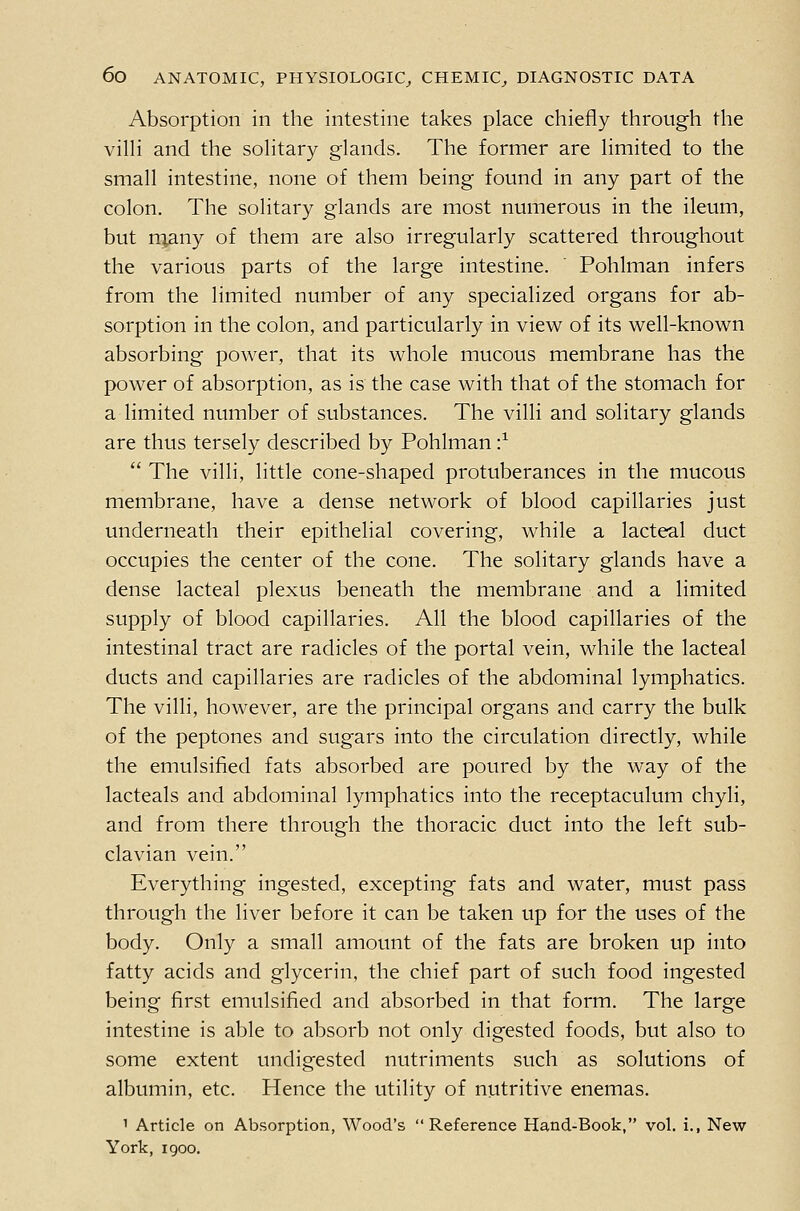 Absorption in the intestine takes place chiefly through the vilH and the soHtary glands. The former are limited to the small intestine, none of them being found in any part of the colon. The solitary glands are most numerous in the ileum, but rqany of them are also irregularly scattered throughout the various parts of the large intestine. ' Pohlman infers from the limited number of any specialized organs for ab- sorption in the colon, and particularly in view of its well-known absorbing power, that its whole mucous membrane has the power of absorption, as is the case with that of the stomach for a limited number of substances. The villi and solitary glands are thus tersely described by Pohlman •}  The villi, little cone-shaped protuberances in the mucous membrane, have a dense network of blood capillaries just underneath their epithelial covering, while a lacteal duct occupies the center of the cone. The solitary glands have a dense lacteal plexus beneath the membrane and a limited supply of blood capillaries. All the blood capillaries of the intestinal tract are radicles of the portal vein, while the lacteal ducts and capillaries are radicles of the abdominal lymphatics. The villi, however, are the principal organs and carry the bulk of the peptones and sugars into the circulation directly, while the emulsified fats absorbed are poured by the way of the lacteals and abdominal lymphatics into the receptaculum chyli, and from there through the thoracic duct into the left sub- clavian vein. Everything ingested, excepting fats and water, must pass through the liver before it can be taken up for the uses of the body. Only a small amount of the fats are broken up into fatty acids and glycerin, the chief part of such food ingested being first emulsified and absorbed in that form. The large intestine is able to absorb not only digested foods, but also to some extent undigested nutriments such as solutions of albumin, etc. Hence the utility of nutritive enemas. 1 Article on Absorption, Wood's Reference Hand-Book, vol. i., New York, I goo.