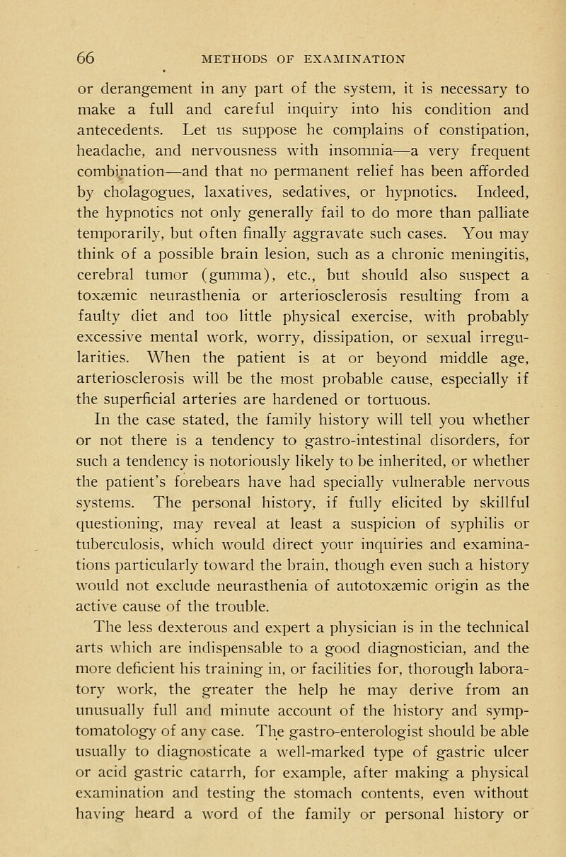 or derangement in any part of the system, it is necessary to make a full and careful incjuiry into his condition and antecedents. Let us suppose he complains of constipation, headache, and nervousness with insomnia—a very frequent combination—and that no permanent relief has been afforded by cholagogues, laxatives, sedatives, or hypnotics. Indeed, the hypnotics not only generally fail to do more than palliate temporarily, but often finally aggravate such cases. You may think of a possible brain lesion, such as a chronic meningitis, cerebral tumor (gumma), etc., but should also suspect a toxsemic neurasthenia or arteriosclerosis resulting from a faulty diet and too little physical exercise, with probably excessive mental work, worry, dissipation, or sexual irregu- larities. When the patient is at or beyond middle age, arteriosclerosis will be the most probable cause, especially if the superficial arteries are hardened or tortuous. In the case stated, the family history will tell you whether or not there is a tendency to gastro-intestinal disorders, for such a tendency is notoriously likely to be inherited, or whether the patient's forebears have had specially vulnerable nervous systems. The personal history, if fully elicited by skillful questioning, may reveal at least a suspicion of syphilis or tuberculosis, which would direct your inquiries and examina- tions particularly toward the brain, though even such a history would not exclude neurasthenia of autotoxsemic origin as the active cause of the trouble. The less dexterous and expert a physician is in the technical arts which are indispensable to a good diagnostician, and the more deficient his training in, or facilities for, thorough labora- tory work, the greater the help he may derive from an unusually full and minute account of the history and symp- tomatology of any case. The gastro-enterologist should be able usually to diagnosticate a well-marked type of gastric ulcer or acid gastric catarrh, for example, after making a physical examination and testing the stomach contents, even without having heard a word of the family or personal history or