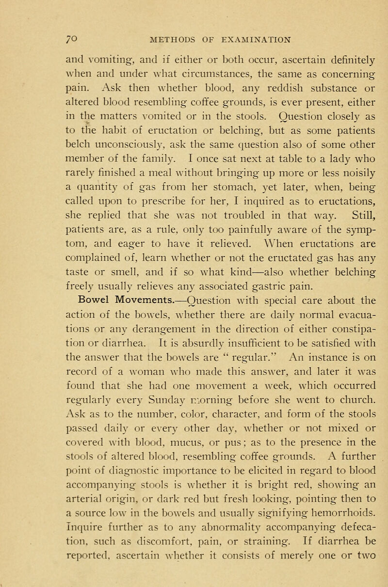 and vomiting, and if either or both occur, ascertain definitely when and under what circumstances, the same as concerning pain. Ask then whether blood, any reddish substance or altered blood resembling coffee grounds, is ever present, either in the matters vomited or in the stools. Question closely as to the habit of eructation or belching, but as some patients belch unconsciously, ask the same question also of some other member of the family. I once sat next at table to a lady who rarely finished a meal without bringing up more or less noisily a quantity of gas from her stomach, yet later, when, being called upon to prescribe for her, I inquired as to eructations, she replied that she was not troubled in that way. Still, patients are, as a rule, only too painfully aware of the symp- tom, and eager to have it relieved. Wdien eructations are complained of, learn whether or not the eructated gas has any taste or smell, and if so what kind—also whether belching freely usually relieves any associated gastric pain. Bowel Movements.—Question with special care about the action of the bowels, whether there are daily normal evacua- tions or any derangement in the direction of either constipa- tion or diarrhea. It is absurdly insufficient to be satisfied with the answer that the bowels are  regular. An instance is on record of a woman who made this answer, and later it was found that she had one movement a week, which occurred regularly every Sunday n:orning before she went to church. Ask as to the number, color, character, and form of the stools passed daily or every other day, whether or not mixed or covered with blood, mucus, or pus; as to the presence in the stools of altered blood, resembling coffee grounds. A further point of diagnostic importance to be elicited in regard to blood accompanying stools is whether it is bright red, showing an arterial origin, or dark red but fresh looking, pointing then to a source low in the bowels and usually signifying hemorrhoids. Inquire further as to any abnormality accompanying defeca- tion, such as discomfort, pain, or straining. If diarrhea be reported, ascertain whether it consists of merely one or two