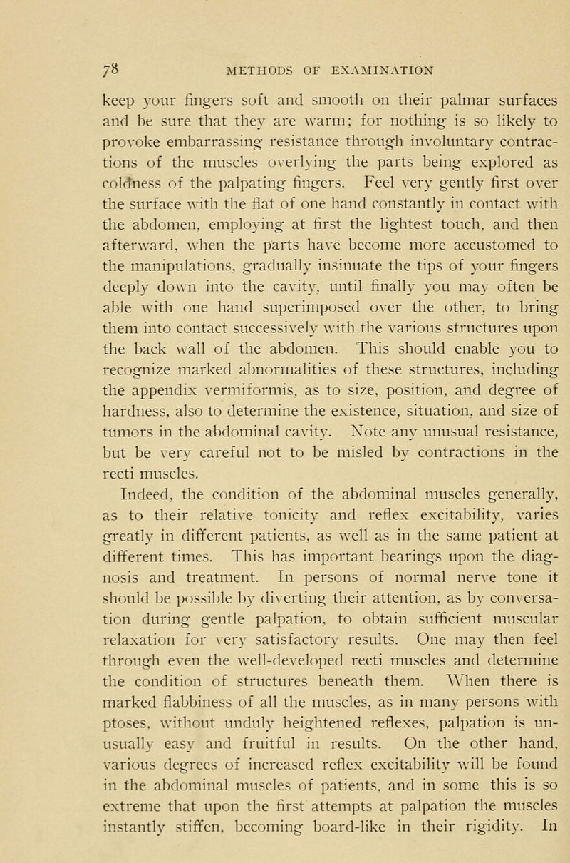 keep your lingers soft and smooth on their pahnar surfaces and be sure that they are warm; for nothing is so hkely to provoke embarrassing resistance through involuntary contrac- tions of the muscles overlying the parts being explored as coldness of the palpating fingers. Feel very gently first over the surface with the flat of one hand constantly in contact with the abdomen, employing at first the lightest touch, and then afterward, when the parts have become more accustomed to the manipulations, gradually insinuate the tips of your fingers deeply down into the cavity, until finally you may often be able with one hand superimposed over the other, to bring them into contact successively with the various structures upon the back wall of the abdomen. This should enable you to recognize marked abnormalities of these structures, including the appendix vermiformis, as to size, position, and degree of hardness, also to determine the existence, situation, and size of tumors in the abdominal cavity. Xote any unusual resistance, but be very careful not to be misled by contractions in the recti muscles. Indeed, the condition of the abdominal muscles generally, as to their relative tonicity and reflex excitability, varies greatly in different patients, as well as in the same patient at different times. This has important bearings upon the diag- nosis and treatment. In persons of normal nerve tone it should be possible by diverting their attention, as by conversa- tion during gentle palpation, to obtain sufficient muscular relaxation for very satisfactory results. One may then feel through even the well-developed recti muscles and determine the condition of structures beneath them. When there is marked flabbiness of all the muscles, as in many persons with ptoses, without unduly heightened reflexes, palpation is un- usually easy and fruitful in results. On the other hand, various degrees of increased reflex excitability will be found in the abdominal muscles of patients, and in some this is so extreme that upon the first attempts at palpation the muscles instantly stift'en, becoming board-like in their rigidity. In