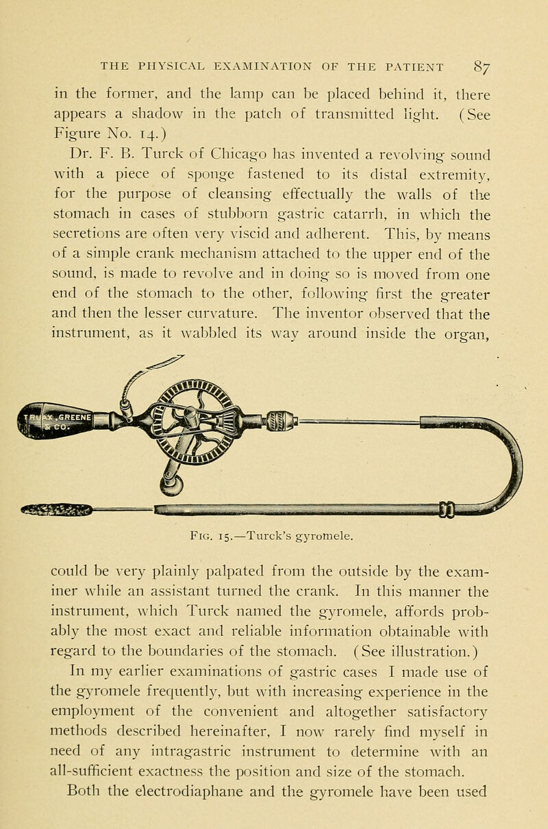 in the former, and the lamp can be placed behind it, there appears a shadow in the patch of transmitted light. (See Figure No. 14.) Dr. F. B. Turck of Chicago has invented a revolving sound with a piece of sponge fastened to its distal extremity, for the purpose of cleansing effectually the walls of the stomach in cases of stubborn gastric catarrh, in which the secretions are often very viscid and adherent. This, by means of a simple crank mechanism attached to the upper end of the sound, is made to revolve and in doing so is moved from one end of the stomach to the other, following first the greater and then the lesser curvature. The inventor observed that the instrument, as it wabbled its way around inside the organ, Fig. 15.—Turck's gyromele. could be very plainly palpated from the outside by the exam- iner while an assistant turned the crank. In this manner the instrument, which Turck named the gyromele, affords prob- ably the most exact and reliable information obtainable with regard to the boundaries of the stomach. (See illustration.) In my earlier examinations of gastric cases I made use of the gyromele frequently, but with increasing experience in the employment of the convenient and altogether satisfactory methods described hereinafter, I now rarely find myself in need of any intragastric instrument to determine with an all-sufficient exactness the position and size of the stomach. Both the electrodiaphane and the gyromele have been used