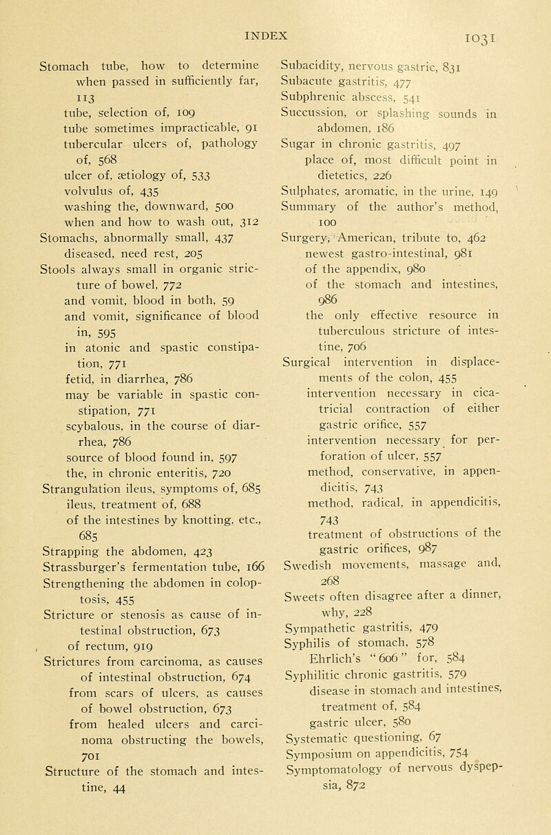 IO3I Stomach tube, how to determine when passed in sufficiently far, 113 tube, selection of, 109 tube sometimes impracticable, 91 tubercular ulcers of, pathology of, 568 ulcer of, aetiology of, 533 volvulus of, 435 washing the, downward, 500 when and how to wash out, 312 Stomachs, abnormally small, 437 diseased, need rest, 205 Stools always small in organic stric- ture of bowel, 772 and vomit, blood in both, 59 and vomit, significance of blood in, 595 in atonic and spastic constipa- tion, 771 fetid, in diarrhea, 786 may be variable in spastic con- stipation, 771 scybalous, in the course of diar- rhea, 786 source of blood found in, 597 the, in chronic enteritis, 720 Strangulation ileus, symptoms of, 685 ileus, treatment of, 688 of the intestines by knotting, etc., 685 Strapping the abdomen, 423 Strassburger's fermentation tube, 166 Strengthening the abdomen in colop- tosis, 455 Stricture or stenosis as cause of in- testinal obstruction, 673 of rectum, 919 Strictures from carcinoma, as causes of intestinal obstruction, 674 from scars of ulcers, as causes of bowel obstruction, 673 from healed ulcers and carci- noma obstructing the bowels, 701 Structure of the stomach and intes- tine, 44 Subacidity, nervous gastric, 831 Subacute gastritis, 477 Subphrenic abscess, 541 Succussion, or splashing sounds in abdomen, 186 Sugar in chronic gastritis, 497 place of, most difficult point in dietetics, 226 Sulphates, aromatic, in the urine, 149 ' Summary of the author's method, 100 Surgery, American, tribute to, 462 newest gastro-intestinal, 981 of the appendix, 980 of the stomach and intestines, 986 the only effective resource in tuberculous stricture of intes- tine, 706 Surgical intervention in displace- ments of the colon, 455 intervention necessary in cica- tricial contraction of either gastric orifice, 557 intervention necessary for per- foration of ulcer, 557 method, conservative, in appen- dicitis, 743 method, radical, in appendicitis, 743 treatment of obstructions of the gastric orifices, 987 Swedish movements, massage and, 268 Sweets often disagree after a dinner, why, 228 Sympathetic gastritis, 479 Syphilis of stomach. 578 Ehrlich's 606 for, 584 Syphilitic chronic gastritis, 579 disease in stomach and intestines, treatment of, 584 gastric ulcer, 580 Systematic questioning, 67 Symposium on appendicitis, 754 Symptomatology of nervous dyspep- sia, 872