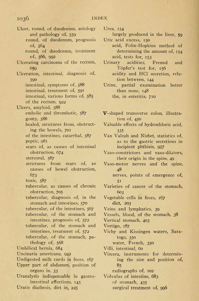 Ulcer, round, of duodenum, aetiology and pathology of, 559 round, of duodenum, prognosis of, 564 round, of duodenum, treatment of, 566, 992 Ulcerating carcinoma of the rectum, 659 Ulceration, intestinal, diagnosis of, 590 intestinal, symptoms of, 588 intestinal, treatment of, 591 intestinal, various forms of, 585 of the rectum, 922 Ulcers, amyloid, 588 embolic and thrombotic, 587 gouty, 588 healed, strictures from, obstruct- ing the bowels, 701 of the intestines, catarrhal, 587 peptic, 981 scars of, as causes of intestinal obstruction, 674 stercoral, 587 strictures from scars of, as causes of bowel obstruction, 673 toxic, 587 tubercular, as causes of chronic obstruction, 705 tubercular, diagnosis of, in the stomach and intestines, 570 tubercular, of the intestines, 567 tubercular, of the stomach and intestines, prognosis of, 572 tubercular, of the stomach and intestines, treatment of, 572 tubercular, of the stomach, pa- thology of, 568 Umbilical hernia, 684 Uncinaria americana, 942 Undigested milk curds in feces, 167 Upper part of abdomen, position of organs in, 33 Uranalysis indispensable in gastro- intestinal affections, 143 Uratic diathesis, diet in, 225 Urea, 154 largely produced in the liver, 59 Uric acid excess, 150 acid, Folin-Hopkins method of determining the amount of, 154 acid, tests for, 153 Urinary acidities', Freund and Topfer's test for, 156 acidity and HCl secretion, rela- tion between, 144 Urine, partial examination better than none, 148 the, in enteritis, 710 V-shaped transverse colon, illustra- tion of, 450 Valuable effects of hydrochloric acid, 335 Van Valzah and Nisbet, statistics of, as to the gastric secretions in incipient phthisis, 957 Vaso-constrictors and vaso-dilators, their origin in the spine, 49 Vaso-motor nerves and the spine, 48 nerves, points of emergence of, 51 Varieties of cancer of the stomach, 603 Vegetable cells in feces, 167 diet, 203 Veins and lymphatics, 39 Vessels, blood, of the stomach, 38 Vertical stomach, 403 Vertigo, 187 Vichy and Kissingen waters, Sara- toga, 350 water, French, 350 Villi, intestinal, 60 Viscera, instruments for determin- ing the size and position of, 8S radiographs of, 102 Volvulus of intestine, 683 of stomach, 435 surgical treatment of, 996