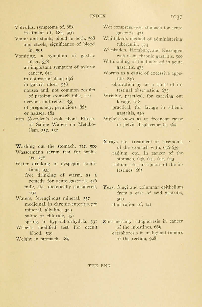 Volvulus, S3'mptoms of, 683 treatment of, 684, 996 Vomit and stools, blood in both, 598 and stools, significance of blood in, 595 Vomiting, a symptom of gastric ulcer, 538 an important symptom of pyloric cancer, 611 in obturation ileus, 696 in gastric ulcer, 538 nausea and, not common results of passing stomach tube, 112 nervous and reflex, 859 of pregnancy, pernicious, 863 or nausea, 184 Von Noorden's book about Effects of Saline Waters on IMetabo- lism, 352, 532 Wet compress over stomach for acute gastritis, 475 Whittaker's method of administering tuberculin, 574 Wiesbaden, Homburg, and Kissingen waters in chronic gastritis, 500 Withholding of food advised in acute gastritis, 475 Worms as a cause of excessive appe- tite, 846 obturation by, as a cause of in- testinal obstruction, 673 Wrinkle, practical, for carrying out lavage, 318 practical, for lavage in sthenic gastritis, 519 Wylie's views as to frequent cause of pelvic displacements, 462 Washing out the stomach, 312, 500 Wassermann serum test for syphi- lis, 578 Water drinking in dyspeptic condi- tions, 233 free drinking of warm, as a remedy for acute gastritis, 476 milk, etc., dietetically considered, 232 Waters, ferruginous mineral, 357 medicinal, in chronic enteritis, 726 mineral, alkaline, 349 saline or chloride, 351 spring, in hj'perchlorhydria, 531 Weber's modified test for occult blood, 599 Weight in stomach, 185 X-rays, etc, treatment of carcinoma of the stomach with, 636-639 radium, etc., in cancer of the stomach, 636, 641, 642, 643 radium, etc., in tumors of the in- testines, 665 Yeast fungi and columnar epithelium from a case of acid gastritis, 509 illustration of, 141 Z'inc-mercury cataphoresis in cancer of the intestines, 665 cataphoresis in malignant tumors of the rectum, 928 THE END