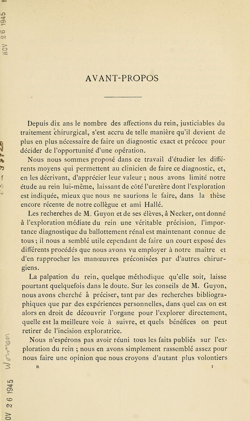 AVANT-PROPOS Depuis dix ans le nombre des affections du rein, justiciables du traitement chirurgical, s'est accru de telle manière qu'il devient de plus en plus nécessaire de faire un diagnostic exact et précoce pour de'cider de l'opportunité d'une opération. , Nous nous sommes proposé dans ce travail d'étudier les diffé- ' rents moyens qui permettent au clinicien de faire ce diagnostic, et, en les décrivant, d'apprécier leur valeur ; nous avons limité notre étude au rein lui-même, laissant de côté l'uretère dont l'exploration est indiquée, mieux que nous ne saurions le faire, dans la thèse encore récente de notre collègue et ami Halle. Les recherches de M. Guyon et de ses élèves, à Necker, ont donné à l'exploration médiate du rein une véritable précision, l'impor- tance diagnostique du ballottement rénal est maintenant connue de tous ; il nous a semblé utile cependant de faire un court exposé des différents procédés que nous avons vu employer à notre maître et d'en rapprocher les manœuvres préconisées par d'autres chirur- giens. La palpation du rein, quelque méthodique qu'elle soit, laisse pourtant quelquefois dans le doute. Sur les conseils de M. Guyon, nous avons cherché a préciser, tant par des recherches bibliogra- phiques que par des expériences personnelles, dans quel cas on est alors en droit de découvrir l'organe pour l'explorer directement, quelle est la meilleure voie à suivre, et quels bénéfices on peut retirer de l'incision exploratrice. X Nous n'espérons pas avoir réuni tous les faits publiés sur l'ex- \ ploration du rein ; nous en avons simplement rassemblé assez pour %i nous faire une opinion que nous croyons d'autant plus volontiers S CD