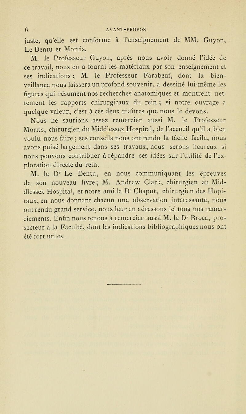 juste, qu'elle est conforme à renseignement de MM. Guyon, Le Dentu et Morris. M. le Professeur Gu3'on, après nous avoir donné l'idée de ce travail, nous en a fourni les matériaux par son enseignement et ses indications ; M. le Professeur Farabeuf, dont la bien- veillance nous laissera un profond souvenir, a dessiné lui-même les figures qui résument nos recherches anatomiques et montrent net- tement les rapports chirurgicaux du rein ; si notre ouvrage a quelque valeur, c'est à ces deux maîtres que nous le devons. Nous ne saurions assez remercier aussi M. le Professeur Morris, chirurgien duMiddlessex Hospital, de l'accueil qu'il a bien voulu nous faire ; ses conseils nous ont rendu la tâche facile, nous avons puisé largement dans ses travaux, nous serons heureux si nous pouvons contribuer à répandre ses idées sur l'utilité de l'ex- ploration directe du rein. M. le D'^ Le Dentu, en nous communiquant les épreuves de son nouveau livre; M. Andrew Clark, chirurgien au Mid- dlessex Hospital, et notre ami le D^ Chaput, chirurgien des Hôpi- taux, en nous donnant chacun une observation intéressante, nous ont rendu grand service, nous leur en adressons ici tous nos remer- ciements. Enfin nous tenons à remercier aussi M. le D' Broca, pro- secteur à la Faculté, dont les indications bibliographiques nous ont été fort utiles.