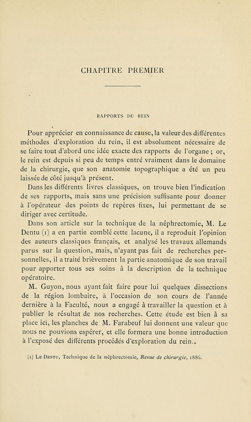 CHAPITRE PREMIER RAPPORTS DU REIN Pour apprécier en connaissance de cause, la valeur des diffe'rentes méthodes d'exploration du rein, il est absolument nécessaire de se faire tout d'abord une idée exacte des rapports de l'organe ; or, le rein est depuis si peu de temps entré vraiment dans le domaine de la chirurgie, que son anatomie topographique a été un peu laissée de côté jusqu'à présent. Dans les différents livres classiques, on trouve bien l'indication de ses rapports, mais sans une précision suffisante pour donner à l'opérateur des points de repères fixes, lui permettant de se diriger avec certitude. Dans son article sur la technique de la néphrectomie, M. Le Dentu (i) a en partie comblé cette lacune, il a reproduit Topinion des auteurs classiques français, et analysé les travaux allemands parus sur la question, mais, n'ayant pas fait de recherches per- sonnelles, il a traité brièvement la partie anatomique de son travail pour apporter tous ses soins à la description de la technique opératoire. M. Guyon, nous ayant fait faire pour lui quelques dissections de la région lombaire, à l'occasion de son cours de l'année dernière à la Faculté, nous a engagé à travailler la question et à publier le résultat de nos recherches. Cette étude est bien à sa place ici, les planches de M. Farabeuf lui donnent une valeur que nous ne pouvions espérer, et elle formera une bonne introduction à l'exposé des différents procédés d'exploration du rein..