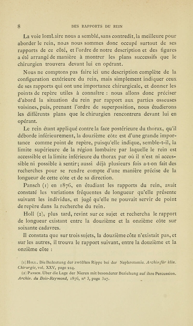 La voie lombaire nous a semblé, sans contredit, la meilleure pour aborder le rein, nous nous sommes donc occupé surtout de ses rapports de ce côté, et Tordre de notre description et des figures a été arrangé de manière à montrer les plans successifs que le chirurgien trouvera devant lui en opérant. Nous ne comptons pas faire ici une description complète de la configuration extérieure du rein, mais simplement indiquer ceux de ses rapports qui ont une importance chirurgicale, et donner les points de repère utiles à connaître : nous allons donc préciser d'abord la situation du rein par rapport aux parties osseuses voisines, puis, prenant Tordre de superposition, nous étudierons les différents plans que le chirurgien rencontrera devant lui en opérant. Le rein étant appliqué contre la face postérieure du thorax, qu'il déborde inférieurement, la douzième côte est d'une grande impor- tance comme point de repère, puisqu'elle indique, semble-t-il, la limite supérieure de la région lombaire par laquelle le rein est accessible et la limite inférieure du thorax par où il n'est ni acces- sible ni possible à sentir; aussi déjà plusieurs fois a-t-on fait des recherches pour se rendre compte d'une manière précise de la longueur de cette côte et de sa direction. Pansch (i) en 1876, en étudiant les rapports du rein, avait constaté les variations fréquentes de longueur qu'elle présente suivant les individus, et jugé qu'elle ne pouvait servir de point de repère dans la recherche du rein. Holl (2}, plus tard, revint sur ce sujet et rechercha le rapport de longueur existant entre la douzième et la onzième côte sur soixante cadavres. Il constata que sur trois sujets, la douzième côte n'existait pas, et sur les autres, il trouva le rapport suivant, entre la douzième et la onzième côte : (i)HoLL. DieBedeutung der zwôlften Rippe bei der Nephrotomie. Archiv.fûr klin. Chirurgie, vol. XXV, page 224. (2) Pansch. Uber die Lage der Nieren mit besonderer Beziehung auf ihre Percussion, Archiv. du Bois-Reymond, 1876, n 3, page 027.