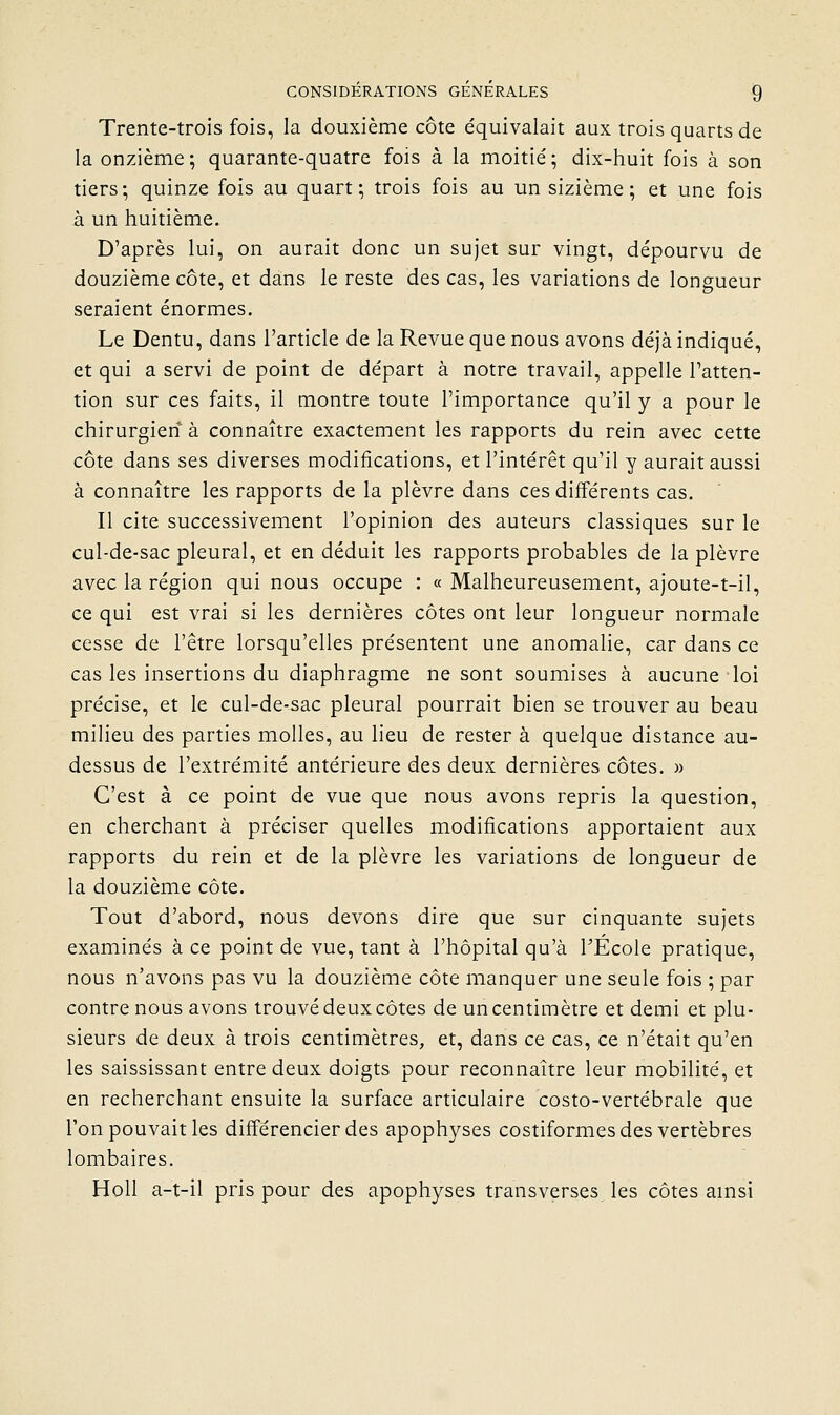 Trente-trois fois, la douxième côte e'quivalait aux trois quarts de la onzième; quarante-quatre fois à la moitié; dix-huit fois à son tiers; quinze fois au quart; trois fois au un sizième ; et une fois à un huitième. D'après lui, on aurait donc un sujet sur vingt, dépourvu de douzième côte, et dans le reste des cas, les variations de longueur seraient énormes. Le Dentu, dans l'article de la Revue que nous avons déjà indiqué, et qui a servi de point de départ à notre travail, appelle l'atten- tion sur ces faits, il montre toute l'importance qu'il y a pour le chirurgien à connaître exactement les rapports du rein avec cette côte dans ses diverses modifications, et l'intérêt qu'il y aurait aussi à connaître les rapports de la plèvre dans ces différents cas. Il cite successivement l'opinion des auteurs classiques sur le cul-de-sac pleural, et en déduit les rapports probables de la plèvre avec la région qui nous occupe : « Malheureusement, ajoute-t-il, ce qui est vrai si les dernières côtes ont leur longueur normale cesse de l'être lorsqu'elles présentent une anomalie, car dans ce cas les insertions du diaphragme ne sont soumises à aucune loi précise, et le cul-de-sac pleural pourrait bien se trouver au beau milieu des parties molles, au lieu de rester à quelque distance au- dessus de l'extrémité antérieure des deux dernières côtes. » C'est à ce point de vue que nous avons repris la question, en cherchant à préciser quelles modifications apportaient aux rapports du rein et de la plèvre les variations de longueur de la douzième côte. Tout d'abord, nous devons dire que sur cinquante sujets examinés à ce point de vue, tant à l'hôpital qu'à TÉcole pratique, nous n'avons pas vu la douzième côte manquer une seule fois ; par contre nous avons trouvé deux côtes de un centimètre et demi et plu- sieurs de deux à trois centimètres, et, dans ce cas, ce n'était qu'en les saississant entre deux doigts pour reconnaître leur mobilité, et en recherchant ensuite la surface articulaire costo-vertébrale que l'on pouvait les différencier des apophyses costiformes des vertèbres lombaires. Holl a-t-il pris pour des apophyses transverses les côtes ainsi