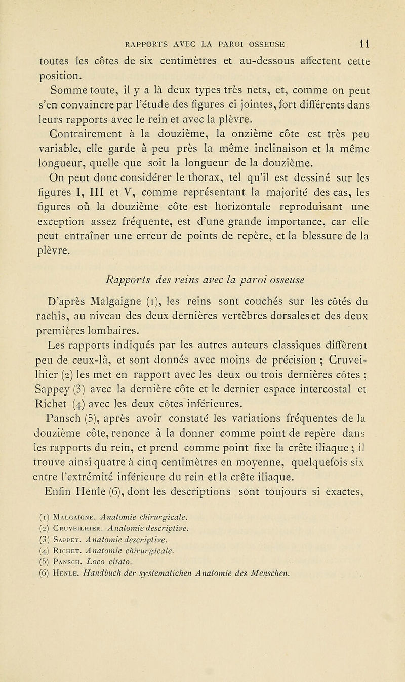 toutes les côtes de six centimètres et au-dessous affectent cette position. Somme toute, il y a là deux types très nets, et, comme on peut s'en convaincre par l'étude des figures ci jointes, fort différents dans leurs rapports avec le rein et avec la plèvre. Contrairement à la douzième, la onzième côte est très peu variable, elle garde à peu près la même inclinaison et la même longueur, quelle que soit la longueur de la douzième. On peut donc considérer le thorax, tel qu'il est dessiné sur les figures I, III et V, comme représentant la majorité des cas, les figures 011 la douzième côte est horizontale reproduisant une exception assez fréquente, est d'une grande importance, car elle peut entraîner une erreur de points de repère, et la blessure de la plèvre. Rappoi^ts des rems avec la paroi osseuse D'après Malgaigne (i), les reins sont couchés sur les côtés du rachis, au niveau des deux dernières vertèbres dorsales et des deux premières lombaires. Les rapports indiqués par les autres auteurs classiques diffèrent peu de ceux-là, et sont donnés avec moins de précision ; Cruvei- Ihier (2) les met en rapport avec les deux ou trois dernières côtes ; Sappey (3) avec la dernière côte et le dernier espace intercostal et Richet (4) avec les deux côtes inférieures. Pansch (5), après avoir constaté les variations fréquentes de la douzième côte, renonce à la donner comme point de repère dans les rapports du rein, et prend comme point fixe la crête iliaque ; il trouve ainsi quatre à cinq centimètres en moyenne, quelquefois six entre l'extrémité inférieure du rein et la crête iliaque. Enfin Henle (6), dont les descriptions sont toujours si exactes, (i) Malgaigne. Anatomie chirurgicale. (2) Cruveilhier. Anatomie descriptive. (3) Sappey. Anatomie descriptive. (4) Richet. Anatomie chirurgicale. (5) Pansch. Loco citato. (6) Henle, Handbuch der systematichen Anatomie des Menschen.
