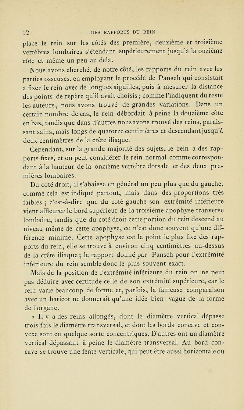 place le rein sur les côtés des première, deuxième et troisième vertèbres lombaires s'étendant supérieurement jusqu^à la onzième côte et même un peu au delà. Nous avons cherché, de notre côté, les rapports du rein avec les parties osseuses, en employant le procédé de Pansch qui consistait à fixer le rein avec de longues aiguilles, puis à mesurer la distance des points de repère qu'il avait choisis ; comme l'indiquent du reste les auteurs, nous avons trouvé de grandes variations. Dans un certain nombre de cas, le rein débordait à peine la douzième côte en bas, tandis que dans d'autres nous avons trouvé des reins, parais- sant sains, mais longs de quatorze centimètres et descendant jusqu'à deux centimètres de la crête iliaque. Cependant, sur la grande majorité des sujets, le rein a des rap- ports fixes, et on peut considérer le rein normal comme correspon- dant à la hauteur de la onzième vertèbre dorsale et des deux pre- mières lombaires. Du coté droit, il s'abaisse en général un peu plus que du gauche, comme cela est indiqué partout, mais dans des proportions très faibles ; c'est-à-dire que du coté gauche son extrémité inférieure vient affleurer le bord supérieur de la troisième apophyse tranverse lombaire, tandis que du coté droit cette portion du rein descend au niveau même de cette apophyse, ce n'est donc souvent qu'une dif- férence minime. Cette apophyse est le point le plus fixe des rap- ports du rein, elle se trouve à environ cinq centimètres au-dessus de la crête iliaque ; le rapport donné par Pansch pour l'extrémité inférieure du rein semble donc le plus souvent exact. Mais de la position de l'extrémité inférieure du rein on ne peut pas déduire avec certitude celle de son extrémité supérieure, car le rein varie beaucoup de forme et, parfois, la fameuse comparaison avec un haricot ne donnerait qu'une idée bien vague de la forme de l'organe. « Il y a des reins allongés, dont le diamètre vertical dépasse trois fois le diamètre transversal, et dont les bords concave et con- vexe sont en quelque sorte concentriques. D'autres ont un diamètre vertical dépassant à peine le diamètre transversal. Au bord con- cave se trouve une fente verticale, qui peut être aussi horizontale ou