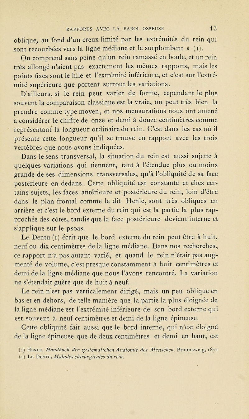 oblique, au fond d'un creux limité par les extrémités du rein qui sont recourbées vers la ligne médiane et le surplombent » (i). On comprend sans peine qu'un rein ramassé en boule, et un rein très allongé n'aient pas exactement les mêmes rapports, mais les points fixes sont le hile et l'extrémité inférieure, et c'est sur l'extré- mité supérieure que portent surtout les variations. D'ailleurs, si le rein peut varier de forme, cependant le plus souvent la comparaison classique est la vraie, on peut très bien la prendre comme type moyen, et nos mensurations nous ont amené à considérer le chiffre de onze et demi à douze centimètres comme représentant la longueur ordinaire du rein. C'est dans les cas où il présente cette longueur qu'il se trouve en rapport avec les trois vertèbres que nous avons indiquées. Dans le sens transversal, la situation du rein est aussi sujette à quelques variations qui tiennent, tant à l'étendue plus ou moins grande de ses dimensions transversales, qu'à l'obliquité de sa face postérieure en dedans. Cette obliquité est constante et chez cer- tains sujets, les faces antérieure et postérieure du rein, loin d'être dans le plan frontal comme le dit Henle, sont très obliques en arrière et c'est le bord externe du rein qui est la partie la plus rap- prochée des côtes, tandis que la face postérieure devient interne et s'applique sur le psoas. Le Dentu (i) écrit que le bord externe du rein peut être à huit, neuf ou dix centimètres delà ligne médiane. Dans nos recherches, ce rapport n'a pas autant varié, et quand le rein n'était pas aug- menté de volume, c'est presque constamment à huit centimètres et demi de la ligne médiane que nous l'avons rencontré, La variation ne s'étendait guère que de huit à neuf. Le rein n'est pas verticalement dirigé, mais un peu oblique en bas et en dehors, de telle manière que la partie la plus éloignée de la ligne médiane est l'extrémité inférieure de son bord externe qui est souvent à neuf centimètres et demi de la ligne épineuse. Cette obHquité fait aussi que le bord interne, qui n'est éloigné de la ligne épineuse que de deux centimètres et demi en haut, est (i) Henle. Handbuch der systematichen Anatomie des Menschen. Braunsweig, 1871 (i) Le ï)Ts.nTV, Malades chirurgicales du rein.