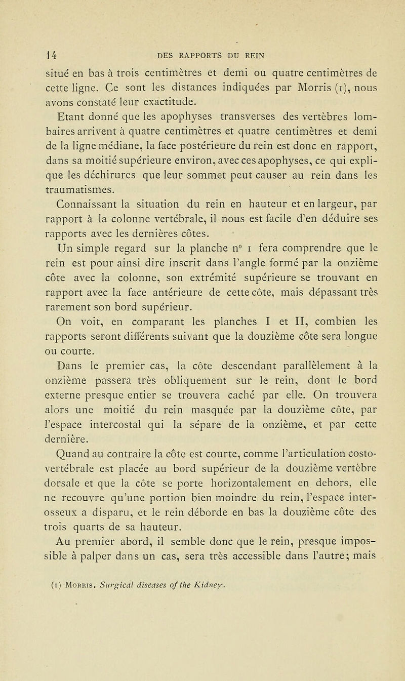 situé en bas à trois centimètres et demi ou quatre centimètres de cette ligne. Ce sont les distances indiquées par Morris (i), nous avons constaté leur exactitude. Etant donné que les apophyses transverses des vertèbres lom- baires arrivent à quatre centimètres et quatre centimètres et demi de la ligne médiane, la face postérieure du rein est donc en rapport, dans sa moitié supérieure environ, avec ces apophyses, ce qui expli- que les déchirures que leur sommet peut causer au rein dans les traumatismes. Connaissant la situation du rein en hauteur et en largeur, par rapport à la colonne vertébrale, il nous est facile d'en déduire ses rapports avec les dernières côtes. Un simple regard sur la planche n° i fera comprendre que le rein est pour ainsi dire inscrit dans l'angle formé par la onzième côte avec la colonne, son extrémité supérieure se trouvant en rapport avec la face antérieure de cette côte, mais dépassant très rarement son bord supérieur. On voit, en comparant les planches I et II, combien les rapports seront différents suivant que la douzième côte sera longue ou courte. Dans le premier cas, la côte descendant parallèlement à la onzième passera très obliquement sur le rein, dont le bord externe presque entier se trouvera caché par elle. On trouvera alors une moitié du rein masquée par la douzième côte, par l'espace intercostal qui la sépare de la onzième, et par cette dernière. Quand au contraire la côte est courte, comme l'articulation costo- vertébrale est placée au bord supérieur de la douzième vertèbre dorsale et que la côte se porte horizontalement en dehors, elle ne recouvre qu'une portion bien moindre du rein, l'espace inter- osseux a disparu, et le rein déborde en bas la douzième côte des trois quarts de sa hauteur. Au premier abord, il semble donc que le rein, presque impos- sible à palper dans un cas, sera très accessible dans l'autre; mais (i) Morris. Surgical diseuses ofthe Kidney.