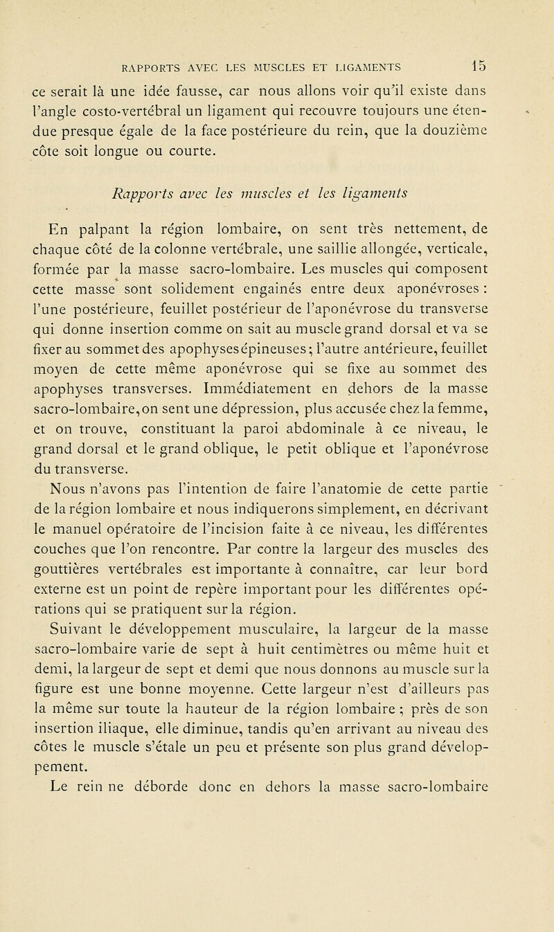 ce serait là une idée fausse, car nous allons voir qu'il existe dans l'angle costo-vertébral un ligament qui recouvre toujours une éten- due presque égale de la face postérieure du rein, que la douzième côte soit longue ou courte. Rapports avec les muscles et les liguments En palpant la région lombaire, on sent très nettement, de chaque côté de la colonne vertébrale, une saillie allongée, verticale, formée par la masse sacro-lombaire. Les muscles qui composent cette masse sont solidement engainés entre deux aponévroses : l'une postérieure, feuillet postérieur de l'aponévrose du transverse qui donne insertion comme on sait au muscle grand dorsal et va se fixer au sommet des apophysesépineuses; Tautre antérieure, feuillet moyen de cette même aponévrose qui se fixe au sommet des apophyses transverses. Immédiatement en dehors de la masse sacro-lombaire,on sent une dépression, plus accusée chez la femme, et on trouve, constituant la paroi abdominale à ce niveau, le grand dorsal et le grand oblique, le petit oblique et l'aponévrose du transverse. Nous n'avons pas l'intention de faire l'anatomie de cette partie de la région lombaire et nous indiquerons simplement, en décrivant le manuel opératoire de l'incision faite à ce niveau, les différentes couches que l'on rencontre. Par contre la largeur des muscles des gouttières vertébrales est importante à connaître, car leur bord externe est un point de repère important pour les différentes opé- rations qui se pratiquent sur la région. Suivant le développement musculaire, la largeur de la masse sacro-lombaire varie de sept à huit centimètres ou même huit et demi, la largeur de sept et demi que nous donnons au muscle sur la figure est une bonne moyenne. Cette largeur n'est d'ailleurs pas la même sur toute la hauteur de la région lombaire ; près de son insertion iliaque, elle diminue, tandis qu'en arrivant au niveau des côtes le muscle s'étale un peu et présente son plus grand dévelop- pement. Le rein ne déborde donc en dehors la masse sacro-lombaire