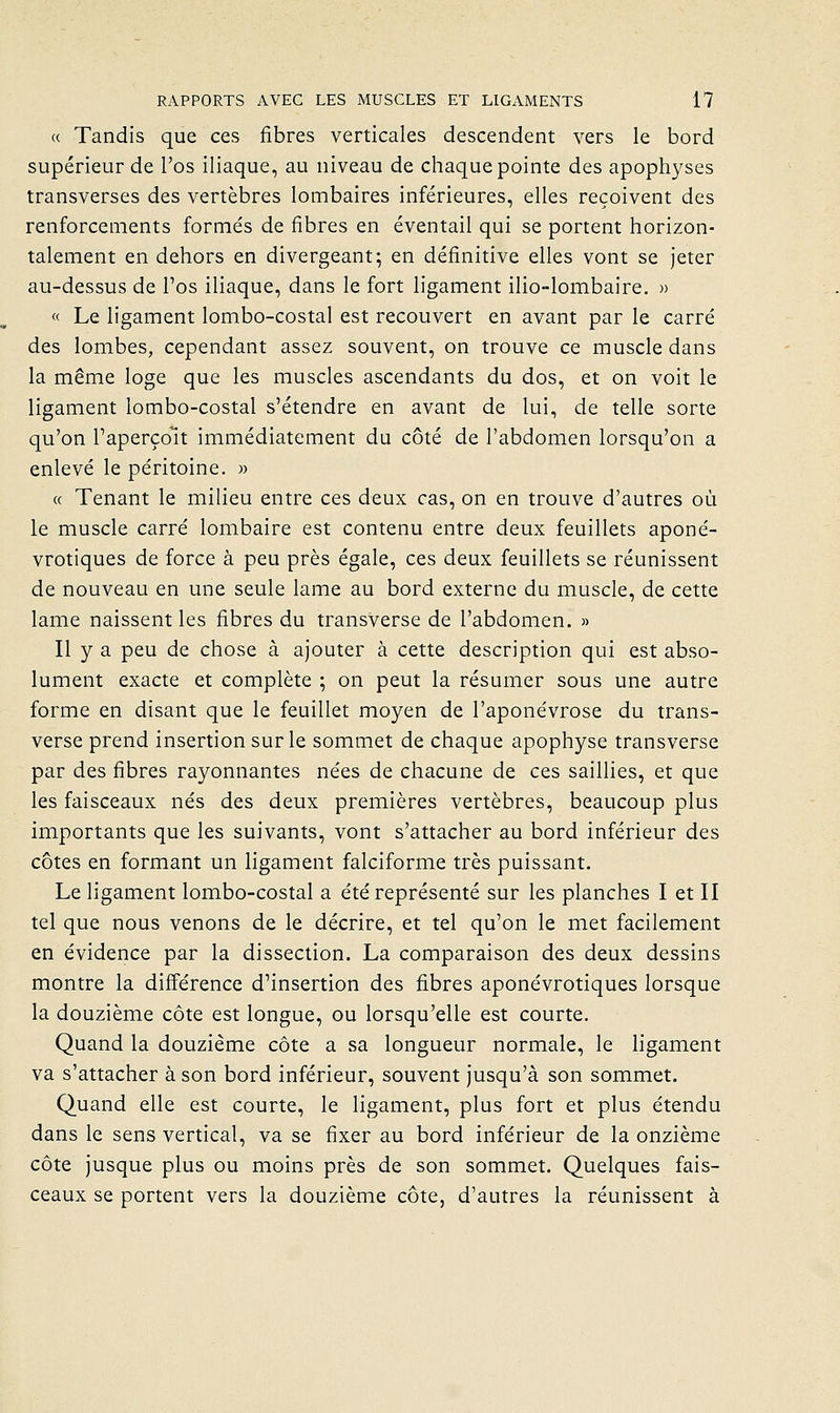 « Tandis que ces fibres verticales descendent vers le bord supérieur de l'os iliaque, au niveau de chaque pointe des apophyses transverses des vertèbres lombaires inférieures, elles reçoivent des renforcements formés de fibres en éventail qui se portent horizon- talement en dehors en divergeant; en définitive elles vont se jeter au-dessus de l'os iliaque, dans le fort ligament ilio-lombaire. » « Le ligament lombo-costal est recouvert en avant par le carré des lombes, cependant assez souvent, on trouve ce muscle dans la même loge que les muscles ascendants du dos, et on voit le ligament lombo-costal s'étendre en avant de lui, de telle sorte qu'on l'aperçoit immédiatement du côté de l'abdomen lorsqu'on a enlevé le péritoine. » « Tenant le milieu entre ces deux cas, on en trouve d'autres où le muscle carré lombaire est contenu entre deux feuillets aponé- vrotiques de force à peu près égale, ces deux feuillets se réunissent de nouveau en une seule lame au bord externe du muscle, de cette lame naissent les fibres du transverse de l'abdomen. » Il y a peu de chose à ajouter à cette description qui est abso- lument exacte et complète ; on peut la résumer sous une autre forme en disant que le feuillet moyen de l'aponévrose du trans- verse prend insertion sur le sommet de chaque apophyse transverse par des fibres rayonnantes nées de chacune de ces saillies, et que les faisceaux nés des deux premières vertèbres, beaucoup plus importants que les suivants, vont s'attacher au bord inférieur des côtes en formant un ligament falciforme très puissant. Le ligament lombo-costal a été représenté sur les planches I et II tel que nous venons de le décrire, et tel qu'on le met facilement en évidence par la dissection. La comparaison des deux dessins montre la différence d'insertion des fibres aponévrotiques lorsque la douzième côte est longue, ou lorsqu'elle est courte. Quand la douzième côte a sa longueur normale, le hgament va s'attacher à son bord inférieur, souvent jusqu'à son sommet. Quand elle est courte, le ligament, plus fort et plus étendu dans le sens vertical, va se fixer au bord inférieur de la onzième côte jusque plus ou moins près de son sommet. Quelques fais- ceaux se portent vers la douzième côte, d'autres la réunissent à