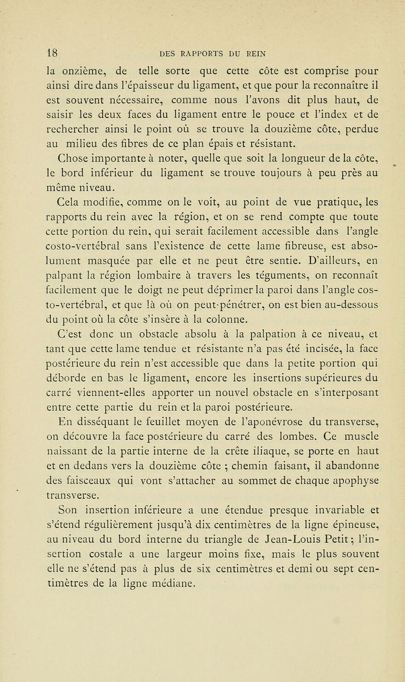 la onzième, de telle sorte que cette côte est comprise pour ainsi dire dans l'épaisseur du ligament, et que pour la reconnaître il est souvent nécessaire, comme nous l'avons dit plus haut, de saisir les deux faces du ligament entre le pouce et l'index et de rechercher ainsi le point où se trouve la douzième côte, perdue au milieu des fibres de ce plan épais et résistant. Chose importante à noter, quelle que soit la longueur de la côte, le bord inférieur du ligament se trouve toujours à peu près au même niveau. Cela modifie, comme on le voit, au point de vue pratique, les rapports du rein avec la région, et on se rend compte que toute cette portion du rein, qui serait facilement accessible dans l'angle costo-vertébral sans Texistence de cette lame fibreuse, est abso- lument masquée par elle et ne peut être sentie. D'ailleurs, en palpant la région lombaire à travers les téguments, on reconnaît facilement que le doigt ne peut déprimer la paroi dans l'angle cos- to-vertébral, et que là où on peut-pénétrer, on est bien au-dessous du point où la côte s'insère à la colonne. C'est donc un obstacle absolu à la palpation à ce niveau, et tant que cette lame tendue et résistante n'a pas été incisée, la face postérieure du rein n'est accessible que dans la petite portion qui déborde en bas le ligament, encore les insertions supérieures du carré viennent-elles apporter un nouvel obstacle en s'interposant entre cette partie du rein et la paroi postérieure. En disséquant le feuillet moyen de l'aponévrose du transverse, on découvre la face postérieure du carré des lombes. Ce muscle naissant de la partie interne de la crête iliaque, se porte en haut et en dedans vers la douzième côte ; chemin faisant, il abandonne des faisceaux qui vont s'attacher au sommet de chaque apophyse transverse. Son insertion inférieure a une étendue presque invariable et s'étend régulièrement jusqu''à dix centimètres de la ligne épineuse, au niveau du bord interne du triangle de Jean-Louis Petit ; l'in- sertion costale a une largeur moins fixe, mais le plus souvent elle ne s'étend pas à plus de six centimètres et demi ou sept cen- timètres de la ligne médiane.