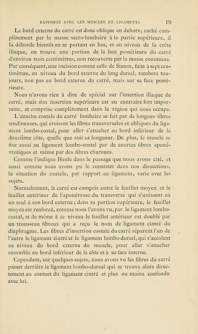 Le bord externe du carré est donc oblique en dehors; caché com- plètement par la masse sacro-lombaire à la partie supérieure, il la déborde bientôt en se portant en bas, et au niveau de la crête iliaque, on trouve une portion de la face postérieure du carré d'environ trois centimètres, non recouverte parla masse commune. Par conséquent, une incision comme celle de Simon, faite àseptcen- timètr.es, au niveau du bord externe du long dorsal, tombera tou- jours, non pas au bord externe du carré, mais sur sa face posté- rieure. Nous n'avons rien à dire de spécial sur l'insertion iliaque du carré, mais sbn insertion supérieure est au contraire fort impor- tante, et comprise complètement dans la région qui nous occupe. L'attache costale du carré lombaire se fait par de longues fibres tendineuses, qui croisent les fibres transversales et obliques du liga- ment lombo-costal, pour aller s''attacher au bord inférieur de la douzième côte, quelle que soit sa longueur. De plus, le muscle se fixe aussi au ligament lombo-costal par de courtes fibres aponé- vrotiques et même par des fibres charnues. Comme l'indique Henle dans le passage que nous avons cité, et aussi comme nous avons pu le constater dans nos dissections, la situation du muscle, par rapport au ligament,, varie avec les sujets. Normalement, le carré est compris entre le feuillet moyen et le feuillet antérieur de l'aponévrose du transverse qui s'unissent en un seul à son bord externe ; dans sa portion supérieure, le feuillet moyen est renforcé, comme nous l'avons vu, par le ligament lombo- costal, et de même à ce niveau le feuillet antérieur est doublé par un trousseau fibreux qui a reçu le nom de ligament cintré du diaphragme. Les fibres d'insertion costale du carré séparent l'un de l'autre le ligament cintré et le ligament lombo-dorsal, qui s'accolent au niveau du bord externe du muscle, pour aller s'attacher ensemble au bord inférieur de la côte et à sa face interne. Cependant, sur quelques sujets, nous avons vu les fibres du carré passer derrière le ligament lombo-dorsal qui se trouve alors direc- tement au contact du Hgament cintré et plus ou moins confondu avec lui.