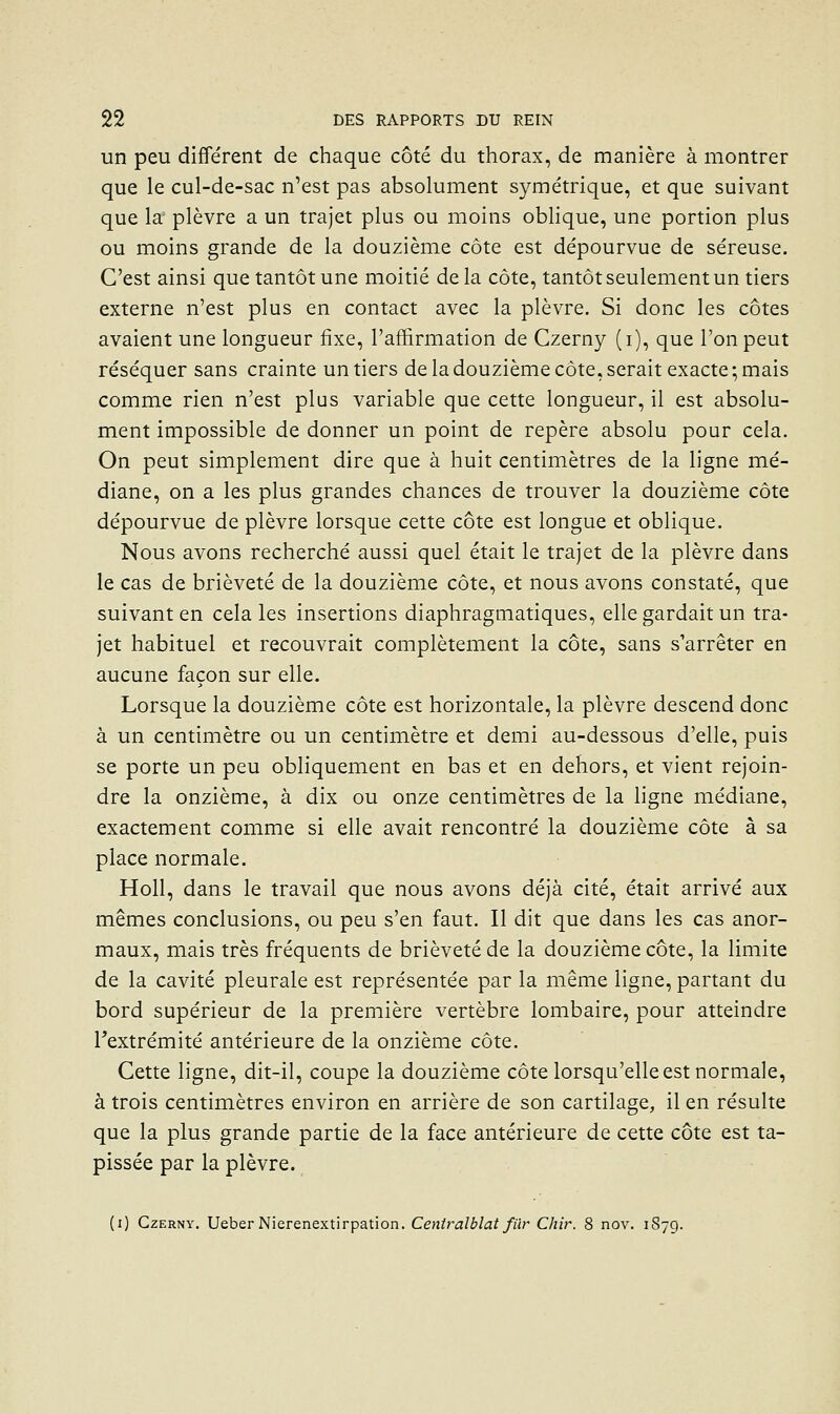 un peu différent de chaque côté du thorax, de manière à montrer que le cul-de-sac n'est pas absolument symétrique, et que suivant que la' plèvre a un trajet plus ou moins obhque, une portion plus ou moins grande de la douzième côte est dépourvue de séreuse. C'est ainsi que tantôt une moitié de la côte, tantôt seulement un tiers externe n'est plus en contact avec la plèvre. Si donc les côtes avaient une longueur fixe, l'affirmation de Czerny (i), que l'on peut réséquer sans crainte un tiers de la douzième côte, serait exacte ; mais comme rien n'est plus variable que cette longueur, il est absolu- ment impossible de donner un point de repère absolu pour cela. On peut simplement dire que à huit centimètres de la ligne mé- diane, on a les plus grandes chances de trouver la douzième côte dépourvue de plèvre lorsque cette côte est longue et oblique. Nous avons recherché aussi quel était le trajet de la plèvre dans le cas de brièveté de la douzième côte, et nous avons constaté, que suivant en cela les insertions diaphragmatiques, elle gardait un tra- jet habituel et recouvrait complètement la côte, sans s'arrêter en aucune façon sur elle. Lorsque la douzième côte est horizontale, la plèvre descend donc à un centimètre ou un centimètre et demi au-dessous d'elle, puis se porte un peu obliquement en bas et en dehors, et vient rejoin- dre la onzième, à dix ou onze centimètres de la ligne médiane, exactement comme si elle avait rencontré la douzième côte à sa place normale. Holl, dans le travail que nous avons déjà cité, était arrivé aux mêmes conclusions, ou peu s'en faut. Il dit que dans les cas anor- maux, mais très fréquents de brièveté de la douzième côte, la limite de la cavité pleurale est représentée par la même ligne, partant du bord supérieur de la première vertèbre lombaire, pour atteindre Textrémité antérieure de la onzième côte. Cette ligne, dit-il, coupe la douzième côte lorsqu'elle est normale, à trois centimètres environ en arrière de son cartilage, il en résulte que la plus grande partie de la face antérieure de cette côte est ta- pissée par la plèvre. (i) Czerny. Ueber Nierenextirpation. Ceniralblat fïir Chir. 8 nov. 1S79.