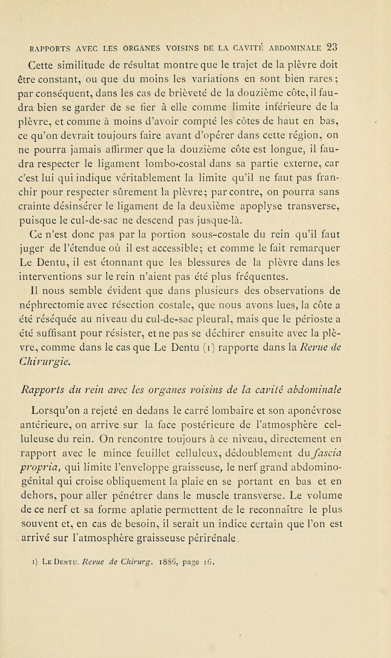 Cette similitude de résultat montre que le trajet de la plèvre doit être constant, ou que du moins les variations en sont bien rares-, par conséquent, dans les cas de brièveté de la douzième côte, il fau- dra bien se garder de se fier à elle comme limite inférieure de la plèvre, et comme à moins d'avoir compté les côtes de haut en bas, ce qu'on devrait toujours faire avant d'opérer dans cette région, on ne pourra jamais affirmer que la douzième côte est longue, il fau- dra respecter le ligament lombo-costal dans sa partie externe, car c'est lui qui indique véritablement la limite qu'il ne faut pas fran- chir pour respecter sûrement la plèvre; par contre, on pourra sans crainte désinsérer le ligament de la deuxième apoplyse transverse, puisque le cul-de-sac ne descend pas jusque-là. Ce n'est donc pas par la portion sous-costale du rein qu'il faut juger de l'étendue où il est accessible; et comme le fait remarquer Le Dentu, il est étonnant que les blessures de la plèvre dans les interventions sur le rein n'aient pas été plus fréquentes. Il nous semble évident que dans plusieurs des observations de néphrectomie avec résection costale, que nous avons lues, la côte a été réséquée au niveau du cul-de-sac pleural, mais que le périoste a été suffisant pour résister, et ne pas se déchirer ensuite avec la plè- vre, comme dans le cas que Le Dentu (i) rapporte dans la Revue de Chirurgie. Rapports du rein avec les organes voisins de la cavité abdominale Lorsqu'on a rejeté en dedans le carré lombaire et son aponévrose antérieure, on arrive sur la face postérieure de l'atmosphère cel- luleuse du rein. On rencontre toujours à ce niveau, directement en rapport avec le mince feuillet celluleux, dédoublement dufascia propria, qui limite l'enveloppe graisseuse^ le nerf grand abdomino- génital qui croise obliquement la plaie en se portant en bas et en dehors, pour aller pénétrer dans le muscle transverse. Le volume de ce nerf et sa forme aplatie permettent de le reconnaître le plus souvent et, en cas de besoin, il serait un indice certain que l'on est arrivé sur l'atmosphère graisseuse périrénale, i) Le Dentu./?evj<e de Chirurg. 1886, page 16.