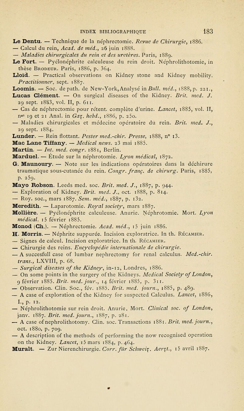 Le Dentu. — Technique de la ne'phrectomie. Revue de Chirurgie, i886. — Calcul du rein, Acad. de méd., 26 juin 1888. — Maladies chirurgicales du rein et des uretères. Paris, 1889. Le Fort. — Pyélonéphrite calculeuse du rein droit. Ne'phrolithotomie, in thèse Brodeur. Paris, 1886, p. 364. Lloïd. — Practical observations on Kidney stone and Kidney mobility. Practitionner^ sept. 1887. Loomis. — Soc. de path. de New-York, Analysé in Bull, méd., 1888, p. 221., Lucas Clément. — On surgical diseases of the Kidney. Brit. med. J. 29 sept. i8S3, vol. II, p. 611. — Cas de néphrectomie pour rétent. complète d'urine. Lancet, i885, vol. II, nos ig et 21 Anal, in Gaf. hebd., 1886, p. 25o. — Maladies chirurgicales et médecine opératoire du rein. Brit. med. J., 29 sept. 1884. Lunder. — Rein flottant. Pester med.-chir. Presse, 1888, n° i3. Mac Lane Tiffany. — Médical nervs. 23 mai 1885. Martin. — Int. med. congr. 1881, Berlin. Marduel. — Étude sur la néphrotomie. Lyon médical, 1872. G. Maunoury. — Note sur les indications opératoires dans la déchirure traumatique sous-cutanée du rein. Congr. franc, de chirurg. Paris, i885, p. 259. Mayo Robson. Leeds med. soc. Brit. med. J., 1887, p. 944. — Exploration of Kidney. Brit. med. J., oct. 1888, p. 814. — Roy. soc, mars 1887. Sem. méd:, 1887, p. i32. Meredith. — Laparotomie. Royal society, mars 1887. MoUière. — Pyélonéphrite calculeuse. Anurie. Néphrotomie. Mort. Lyon médical. i5 février i885. Monod (Ch.). — Néphrectomie. Acad. méd., i5 juin 1886. H. Morris. — Néphrite suppurée. Incision exploratrice. In th. Récamier. — Signes de calcul. Incision exploratrice. In th. Récamier. — Chirurgie des reins. Encyclopédie internationale de chirurgie. — A succesfull case of lumbar nephrectomy for rénal calculus. Med.-chir. trans., LXVIII, p. 68. — Surgical diseases of the Kidney, in-12, Londres, 1886. — On some points in the surgery ofthe Kidneys. Médical Society of London, 9 février i885. Brit. med. jour., 14 février i885, p. 3ii. — Observation. Clin. Soc, fév. i885. Brit. med. journ., i885, p. 489. — A case of exploration ofthe Kidney for suspected Calculus. Lancet, 1886, I., p. 12. — Néphrolithotomie sur rein droit. Anurie. Mort. Clinical soc. of London, Janv. 1887. Brit. med. journ., 1887, p. 281. — A case of nephrolithotomy. Clin. soc. Transactions l'è^i.Brit. med. journ., oct. 1880, p. 709. — A description of the methods of performing the now recognised opération on the Kidney. Lancet, i5 mars 1884, p. 464. Murait. — Zur Nierenchirurgie. Corr. fur Schwei^. Aer^t., i5 avril 1887.