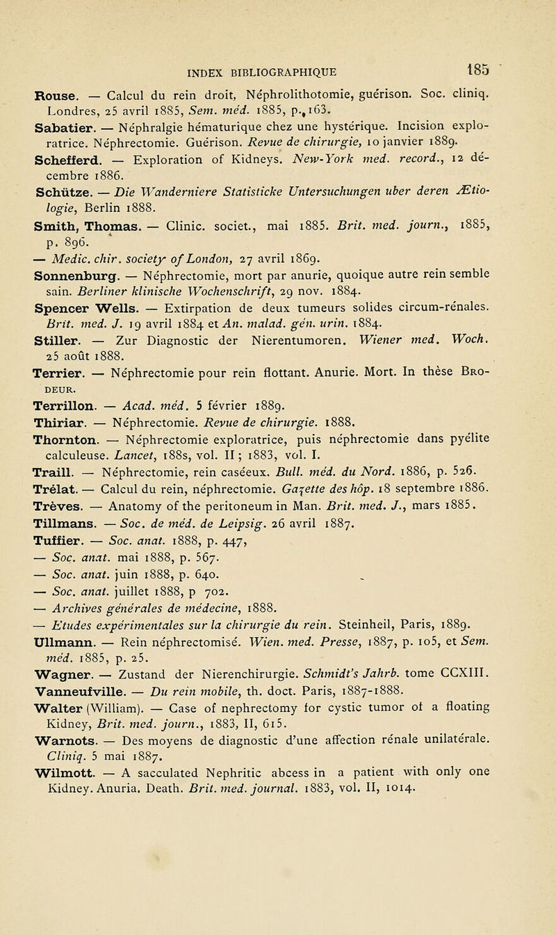 Rouse. — Calcul du rein droit, Néphrolithotomie, guérison. Soc. cliniq. Londres, i5 avril i885, Sem. méd. i885, p.,i63. Sabatier. — Néphralgie hématurique chez une hystérique. Incision explo- ratrice. Néphrectomie. Guérison. Revue de chirurgie, lo janvier 1889. Schefferd. — Exploration of Kidneys. New-York med. record., 12 dé- cembre 1886. Schûtze. — Die Wanderniere Statisticke Untersuchungen uber deren jEtio- logie, Berlin 1888. Smith, Thomas. — Glinic. societ., mai i885. Brit. med. journ., i885, p. 896. — Medic. chir. Society of London, 27 avril 1869. Sonnenburg. — Néphrectomie, mort par anurie, quoique autre rein semble sain. Berliner klinische Wochenschrift, 29 nov. 1884. Spencer Wells. — Extirpation de deux tumeurs solides circum-rénales. Bi'it. med. J. 19 avril 1884 QiAn. malad. gén. urin. 1884. Stiller. — Zur Diagnostic der Nierentumoren. Wiener med. Woch. 2 5 août 1888. Terrier. — Néphrectomie pour rein flottant. Anurie. Mort. In thèse Bro- deur. Terrillon. — Acad. méd. 5 février 1889. Thiriar. — Néphrectomie. Revue de chirurgie. 1888. Thornton. — Néphrectomie exploratrice, puis néphrectomie dans pyélite calculeuse. Lancet, i88s, vol. II; i883, vol. I. Traill. — Néphrectomie, rein caséeux. Bull. méd. du Nord. 1886, p. 526. Trélat. — Calcul du rein, néphrectomie. Galette des hôp. 18 septembre i88ô. Trêves. — Anatomy of the peritoneumin Man. Brit. med. J., mars i885. Tillmans. — Soc. de méd. de Leipsig. 26 avril 1887. Tuffier. — Soc. anat. 1888, p. 447, — Soc. anat. mai 1888, p. 567. — Soc. anat. juin 1888, p. 640. — Soc. anat. juillet 1888, p 702. — Archives générales de médecine, 1888. — Etudes expérimentales sur la chirurgie du rein. Steinheil, Paris, 1889. Ullmann. — Rein néphrectomisé. Wien. med. Presse, 1887, p. io5, et Sem. méd. i885, p. 25. Wagner. — Zustand der Nierenchirurgie. 5c/imiif'5/a^rô. tome GCXIII. Vanneufville. — Du rein mobile, th. doct. Paris, 1887-1888. Walter (William). — Case of nephrectomy for cystic tumor of a floating Kidney, Brit. med. journ., i883, II, 615. Warnots. — Des moyens de diagnostic d'une affection rénale unilatérale. Cliniq. 5 mai 1887. Wilmott. — A sacculated Nephritic abcess in a patient with only one Kidney. Anuria. Death. Brit. med. journal. i883, vol. II, 1014.